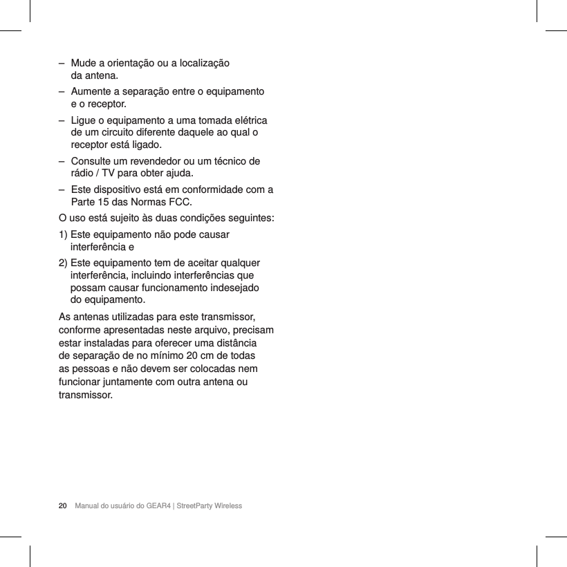 20 Manual do usu&aacute;rio do GEAR4 | StreetParty Wireless ‒ Mude a orienta&ccedil;&atilde;o ou a localiza&ccedil;&atilde;o  da antena. ‒ Aumente a separa&ccedil;&atilde;o entre o equipamento e o receptor. ‒ Ligue o equipamento a uma tomada el&eacute;trica de um circuito diferente daquele ao qual o receptor est&aacute; ligado. ‒ Consulte um revendedor ou um t&eacute;cnico de r&aacute;dio / TV para obter ajuda. ‒ Este dispositivo est&aacute; em conformidade com a Parte 15 das Normas FCC. O uso est&aacute; sujeito &agrave;s duas condi&ccedil;&otilde;es seguintes:1)  Este equipamento n&atilde;o pode causar interfer&ecirc;ncia e2)  Este equipamento tem de aceitar qualquer interfer&ecirc;ncia, incluindo interfer&ecirc;ncias que possam causar funcionamento indesejado  do equipamento.As antenas utilizadas para este transmissor, conforme apresentadas neste arquivo, precisam estar instaladas para oferecer uma dist&acirc;ncia de separa&ccedil;&atilde;o de no m&iacute;nimo 20 cm de todas as pessoas e n&atilde;o devem ser colocadas nem funcionar juntamente com outra antena ou transmissor. 