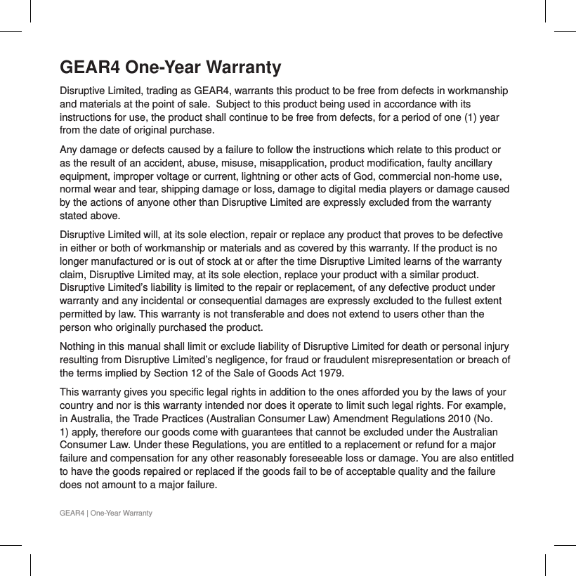GEAR4 One-Year WarrantyDisruptive Limited, trading as GEAR4, warrants this product to be free from defects in workmanship and materials at the point of sale.  Subject to this product being used in accordance with its instructions for use, the product shall continue to be free from defects, for a period of one (1) year from the date of original purchase.  Any damage or defects caused by a failure to follow the instructions which relate to this product or as the result of an accident, abuse, misuse, misapplication, product modification, faulty ancillary equipment, improper voltage or current, lightning or other acts of God, commercial non-home use, normal wear and tear, shipping damage or loss, damage to digital media players or damage caused by the actions of anyone other than Disruptive Limited are expressly excluded from the warranty stated above.Disruptive Limited will, at its sole election, repair or replace any product that proves to be defective in either or both of workmanship or materials and as covered by this warranty. If the product is no longer manufactured or is out of stock at or after the time Disruptive Limited learns of the warranty claim, Disruptive Limited may, at its sole election, replace your product with a similar product. Disruptive Limited&rsquo;s liability is limited to the repair or replacement, of any defective product under warranty and any incidental or consequential damages are expressly excluded to the fullest extent permitted by law. This warranty is not transferable and does not extend to users other than the person who originally purchased the product.Nothing in this manual shall limit or exclude liability of Disruptive Limited for death or personal injury resulting from Disruptive Limited&rsquo;s negligence, for fraud or fraudulent misrepresentation or breach of the terms implied by Section 12 of the Sale of Goods Act 1979.This warranty gives you specific legal rights in addition to the ones afforded you by the laws of your country and nor is this warranty intended nor does it operate to limit such legal rights. For example, in Australia, the Trade Practices (Australian Consumer Law) Amendment Regulations 2010 (No. 1) apply, therefore our goods come with guarantees that cannot be excluded under the Australian Consumer Law. Under these Regulations, you are entitled to a replacement or refund for a major failure and compensation for any other reasonably foreseeable loss or damage. You are also entitled to have the goods repaired or replaced if the goods fail to be of acceptable quality and the failure does not amount to a major failure.GEAR4 | One-Year Warranty