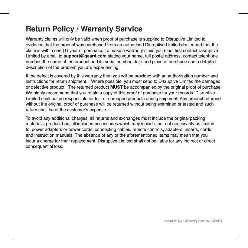 Return Policy / Warranty ServiceWarranty claims will only be valid when proof of purchase is supplied to Disruptive Limited to evidence that the product was purchased from an authorised Disruptive Limited dealer and that the claim is within one (1) year of purchase. To make a warranty claim you must first contact Disruptive Limited by email to support@gear4.com stating your name, full postal address, contact telephone number, the name of the product and its serial number, date and place of purchase and a detailed description of the problem you are experiencing.If the defect is covered by this warranty then you will be provided with an authorisation number and instructions for return shipment.   Where possible, you must send to Disruptive Limited the damaged or defective product.  The returned product MUST be accompanied by the original proof of purchase. We highly recommend that you retain a copy of this proof of purchase for your records. Disruptive Limited shall not be responsible for lost or damaged products during shipment. Any product returned without the original proof of purchase will be returned without being examined or tested and such return shall be at the customer&rsquo;s expense.To avoid any additional charges, all returns and exchanges must include the original packing materials, product box, all included accessories which may include, but not necessarily be limited to, power adapters or power cords, connecting cables, remote controls, adapters, inserts, cards and instruction manuals. The absence of any of the aforementioned items may mean that you incur a charge for their replacement. Disruptive Limited shall not be liable for any indirect or direct consequential loss.Return Policy / Warranty Service | GEAR4