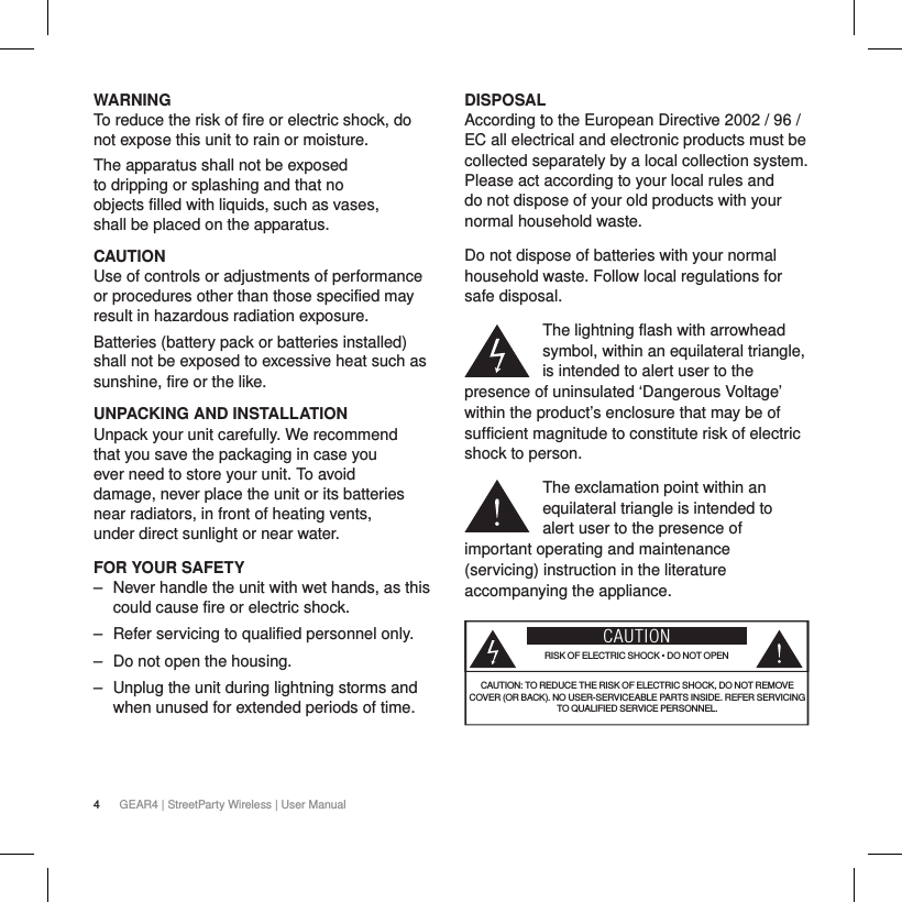 4GEAR4 | StreetParty Wireless | User ManualWARNINGTo reduce the risk of fire or electric shock, do not expose this unit to rain or moisture.The apparatus shall not be exposed to dripping or splashing and that no objects filled with liquids, such as vases, shall be placed on the apparatus.CAUTIONUse of controls or adjustments of performance or procedures other than those specified may result in hazardous radiation exposure.Batteries (battery pack or batteries installed) shall not be exposed to excessive heat such as sunshine, fire or the like.UNPACKING AND INSTALLATIONUnpack your unit carefully. We recommend that you save the packaging in case you ever need to store your unit. To avoid damage, never place the unit or its batteries near radiators, in front of heating vents, under direct sunlight or near water.FOR YOUR SAFETY ‒ Never handle the unit with wet hands, as this could cause fire or electric shock. ‒ Refer servicing to qualified personnel only.  ‒ Do not open the housing. ‒ Unplug the unit during lightning storms and when unused for extended periods of time.DISPOSALAccording to the European Directive 2002 / 96 / EC all electrical and electronic products must be collected separately by a local collection system. Please act according to your local rules and do not dispose of your old products with your normal household waste.Do not dispose of batteries with your normal household waste. Follow local regulations for safe disposal.The lightning flash with arrowhead symbol, within an equilateral triangle, is intended to alert user to the presence of uninsulated &lsquo;Dangerous Voltage&rsquo; within the product&rsquo;s enclosure that may be of sufficient magnitude to constitute risk of electric shock to person.The exclamation point within an equilateral triangle is intended to alert user to the presence of important operating and maintenance (servicing) instruction in the literature accompanying the appliance.CAUTIONRISK OF ELECTRIC SHOCK &bull; DO NOT OPENCAUTION: TO REDUCE THE RISK OF ELECTRIC SHOCK, DO NOT REMOVE COVER (OR BACK). NO USER-SERVICEABLE PARTS INSIDE. REFER SERVICING TO QUALIFIED SERVICE PERSONNEL.