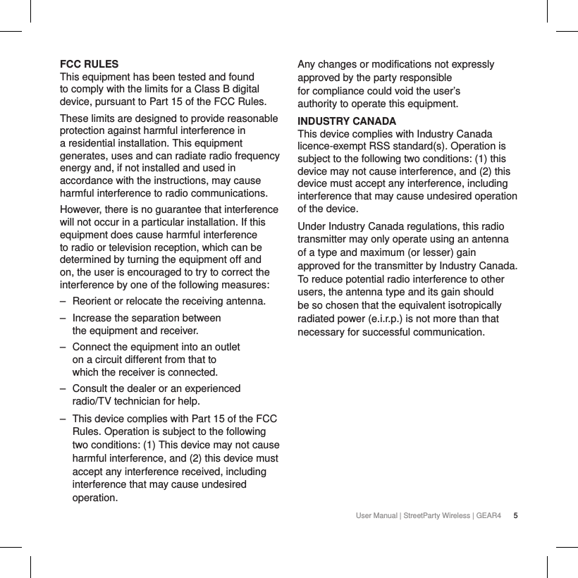 5User Manual | StreetParty Wireless | GEAR4FCC RULES This equipment has been tested and found to comply with the limits for a Class B digital device, pursuant to Part 15 of the FCC Rules.  These limits are designed to provide reasonable protection against harmful interference in a residential installation. This equipment generates, uses and can radiate radio frequency energy and, if not installed and used in accordance with the instructions, may cause harmful interference to radio communications. However, there is no guarantee that interference will not occur in a particular installation. If this equipment does cause harmful interference to radio or television reception, which can be determined by turning the equipment off and on, the user is encouraged to try to correct the interference by one of the following measures:  ‒ Reorient or relocate the receiving antenna. ‒ Increase the separation between the equipment and receiver. ‒ Connect the equipment into an outlet on a circuit different from that to which the receiver is connected. ‒ Consult the dealer or an experienced radio/TV technician for help. ‒ This device complies with Part 15 of the FCC Rules. Operation is subject to the following two conditions: (1) This device may not cause harmful interference, and (2) this device must accept any interference received, including interference that may cause undesired operation.Any changes or modifications not expressly approved by the party responsible for compliance could void the user&rsquo;s authority to operate this equipment.INDUSTRY CANADAThis device complies with Industry Canada licence-exempt RSS standard(s). Operation is subject to the following two conditions: (1) this device may not cause interference, and (2) this device must accept any interference, including interference that may cause undesired operation of the device.Under Industry Canada regulations, this radio transmitter may only operate using an antenna of a type and maximum (or lesser) gain approved for the transmitter by Industry Canada. To reduce potential radio interference to other users, the antenna type and its gain should be so chosen that the equivalent isotropically radiated power (e.i.r.p.) is not more than that necessary for successful communication.