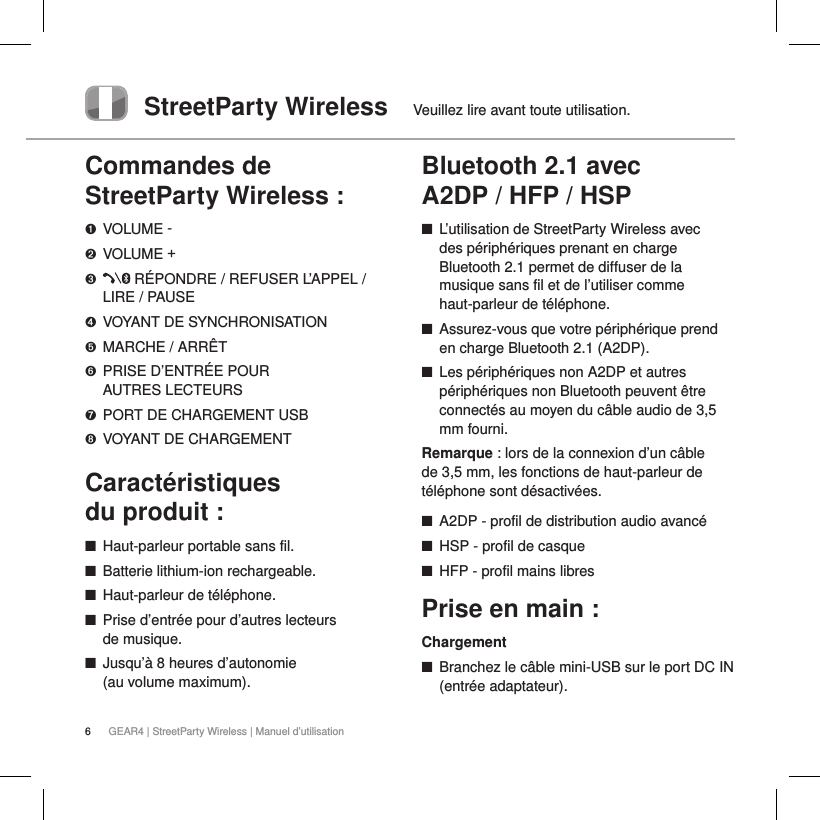 6GEAR4 | StreetParty Wireless | Manuel d&rsquo;utilisationStreetParty Wireless  Veuillez lire avant toute utilisation.Commandes de StreetParty Wireless :➊ VOLUME -➋ VOLUME +➌    R&Eacute;PONDRE / REFUSER L&rsquo;APPEL /  LIRE / PAUSE➍  VOYANT DE SYNCHRONISATION➎  MARCHE / ARR&Ecirc;T➏   PRISE D&rsquo;ENTR&Eacute;E POUR  AUTRES LECTEURS➐  PORT DE CHARGEMENT USB➑  VOYANT DE CHARGEMENTCaract&eacute;ristiques  du produit : ■Haut-parleur portable sans fil. ■Batterie lithium-ion rechargeable. ■Haut-parleur de t&eacute;l&eacute;phone. ■Prise d&rsquo;entr&eacute;e pour d&rsquo;autres lecteurs de musique. ■Jusqu&rsquo;&agrave; 8 heures d&rsquo;autonomie  (au volume maximum).Bluetooth 2.1 avec  A2DP / HFP / HSP ■L&rsquo;utilisation de StreetParty Wireless avec  des p&eacute;riph&eacute;riques prenant en charge Bluetooth 2.1 permet de diffuser de la musique sans fil et de l&rsquo;utiliser comme haut-parleur de t&eacute;l&eacute;phone. ■Assurez-vous que votre p&eacute;riph&eacute;rique prend en charge Bluetooth 2.1 (A2DP). ■Les p&eacute;riph&eacute;riques non A2DP et autres p&eacute;riph&eacute;riques non Bluetooth peuvent &ecirc;tre connect&eacute;s au moyen du c&acirc;ble audio de 3,5 mm fourni. Remarque: lors de la connexion d&rsquo;un c&acirc;ble de 3,5mm, les fonctions de haut-parleur de t&eacute;l&eacute;phone sont d&eacute;sactiv&eacute;es. ■A2DP - profil de distribution audio avanc&eacute; ■HSP - profil de casque ■HFP - profil mains libresPrise en main :Chargement ■Branchez le c&acirc;ble mini-USB sur le port DC IN (entr&eacute;e adaptateur).