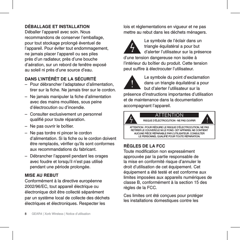 8GEAR4 | Xorb Wireless | Notice d&rsquo;utilisationD&Eacute;BALLAGE ET INSTALLATION D&eacute;baller l&rsquo;appareil avec soin. Nous recommandons de conserver l&rsquo;emballage, pour tout stockage prolong&eacute; &eacute;ventuel de l&rsquo;appareil. Pour &eacute;viter tout endommagement, ne jamais placer l&rsquo;appareil ou ses piles pr&egrave;s d&rsquo;un radiateur, pr&egrave;s d&rsquo;une bouche d&rsquo;a&eacute;ration, sur un rebord de fen&ecirc;tre expos&eacute; au soleil ni pr&egrave;s d&rsquo;une source d&rsquo;eau.DANS L&rsquo;INT&Eacute;R&Ecirc;T DE LA S&Eacute;CURIT&Eacute;‒ Pour d&eacute;brancher l&rsquo;adaptateur d&rsquo;alimentation, tirer sur la fiche. Ne jamais tirer sur le cordon.‒ Ne jamais manipuler la fiche d&rsquo;alimentation avec des mains mouill&eacute;es, sous peine d&rsquo;&eacute;lectrocution ou d&rsquo;incendie.‒ Consulter exclusivement un personnel qualifi&eacute; pour toute r&eacute;paration. ‒ Ne pas ouvrir le bo&icirc;tier.‒ Ne pas tordre ni pincer le cordon d&rsquo;alimentation. Si la fiche ou le cordon doivent &ecirc;tre remplac&eacute;s, v&eacute;rifier qu&rsquo;ils sont conformes aux recommandations du fabricant.‒ D&eacute;brancher l&rsquo;appareil pendant les orages avec foudre et lorsqu&rsquo;il n&rsquo;est pas utilis&eacute; pendant une p&eacute;riode prolong&eacute;e.MISE AU REBUTConform&eacute;ment &agrave; la directive europ&eacute;enne 2002/96/EC, tout appareil &eacute;lectrique ou &eacute;lectronique doit &ecirc;tre collect&eacute; s&eacute;par&eacute;ment par un syst&egrave;me local de collecte des d&eacute;chets &eacute;lectriques et &eacute;lectroniques. Respecter les lois et r&eacute;glementations en vigueur et ne pas mettre au rebut dans les d&eacute;chets m&eacute;nagers.Le symbole de l&rsquo;&eacute;clair dans un triangle &eacute;quilat&eacute;ral a pour but d&rsquo;alerter l&rsquo;utilisateur sur la pr&eacute;sence d&rsquo;une tension dangereuse non isol&eacute;e &agrave; l&rsquo;int&eacute;rieur du bo&icirc;tier du produit. Cette tension peut suffire &agrave; &eacute;lectrocuter l&rsquo;utilisateur.Le symbole du point d&rsquo;exclamation dans un triangle &eacute;quilat&eacute;ral a pour but d&rsquo;alerter l&rsquo;utilisateur sur la pr&eacute;sence d&rsquo;instructions importantes d&rsquo;utilisation et de maintenance dans la documentation accompagnant l&rsquo;appareil.ATTENTIONRISQUE D&rsquo;&Eacute;LECTROCUTION - NE PAS OUVRIRATTENTION: POUR R&Eacute;DUIRE LE RISQUE D&rsquo;&Eacute;LECTROCUTION, NE PAS RETIRER LE COUVERCLE NI LE FOND. CET APPAREIL NE CONTIENT AUCUNE PI&Egrave;CE R&Eacute;PARABLE PAR L&rsquo;UTILISATEUR. CONSULTER LE PERSONNEL QUALIFI&Eacute; POUR TOUTE R&Eacute;PARATION.R&Egrave;GLES DE LA FCCToute modification non express&eacute;ment approuv&eacute;e par la partie responsable de la mise en conformit&eacute; risque d&rsquo;annuler le droit d&rsquo;utilisation de cet &eacute;quipement. Cet &eacute;quipement a &eacute;t&eacute; test&eacute; et est conforme aux limites impos&eacute;es aux appareils num&eacute;riques de classeB, conform&eacute;ment &agrave; la section15 des r&egrave;gles de laFCC.Ces limites ont &eacute;t&eacute; con&ccedil;ues pour prot&eacute;ger les installations domestiques contre les 