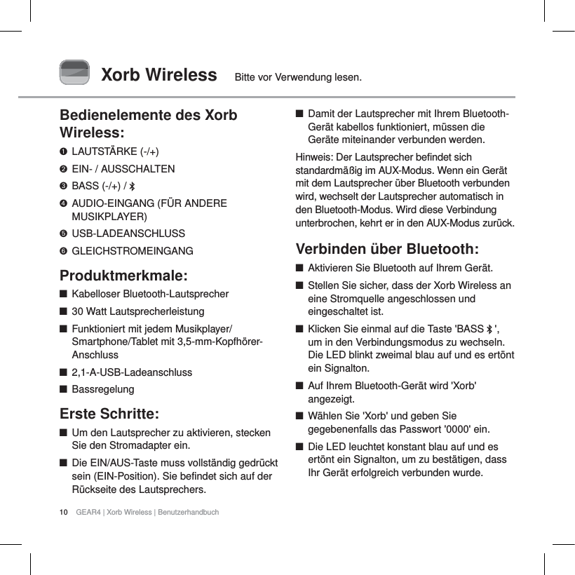 10 GEAR4 | Xorb Wireless | BenutzerhandbuchXorb Wireless Bitte vor Verwendung lesen.Bedienelemente des Xorb Wireless:LAUTST&Auml;RKE (-/+)EIN- / AUSSCHALTENBASS (-/+) /  AUDIO-EINGANG (F&Uuml;R ANDERE MUSIKPLAYER)USB-LADEANSCHLUSSGLEICHSTROMEINGANGProduktmerkmale:QKabelloser Bluetooth-LautsprecherQ30 Watt LautsprecherleistungQFunktioniert mit jedem Musikplayer/Smartphone/Tablet mit 3,5-mm-Kopfh&ouml;rer-Anschluss  Q2,1-A-USB-LadeanschlussQBassregelungErste Schritte:QUm den Lautsprecher zu aktivieren, stecken Sie den Stromadapter ein.QDie EIN/AUS-Taste muss vollst&auml;ndig gedr&uuml;ckt sein (EIN-Position). Sie befindet sich auf der R&uuml;ckseite des Lautsprechers.QDamit der Lautsprecher mit Ihrem Bluetooth-Ger&auml;t kabellos funktioniert, m&uuml;ssen die Ger&auml;te miteinander verbunden werden.Hinweis: Der Lautsprecher befindet sich standardm&auml;&szlig;ig im AUX-Modus. Wenn ein Ger&auml;t mit dem Lautsprecher &uuml;ber Bluetooth verbunden wird, wechselt der Lautsprecher automatisch in den Bluetooth-Modus. Wird diese Verbindung unterbrochen, kehrt er in den AUX-Modus zur&uuml;ck.Verbinden &uuml;ber Bluetooth:     QAktivieren Sie Bluetooth auf Ihrem Ger&auml;t.QStellen Sie sicher, dass der Xorb Wireless an eine Stromquelle angeschlossen und eingeschaltet ist.QKlicken Sie einmal auf die Taste 'BASS  ',um in den Verbindungsmodus zu wechseln. Die LED blinkt zweimal blau auf und es ert&ouml;nt ein Signalton. QAuf Ihrem Bluetooth-Ger&auml;t wird 'Xorb' angezeigt.QW&auml;hlen Sie 'Xorb' und geben Sie gegebenenfalls das Passwort '0000' ein.QDie LED leuchtet konstant blau auf und es ert&ouml;nt ein Signalton, um zu best&auml;tigen, dass Ihr Ger&auml;t erfolgreich verbunden wurde.