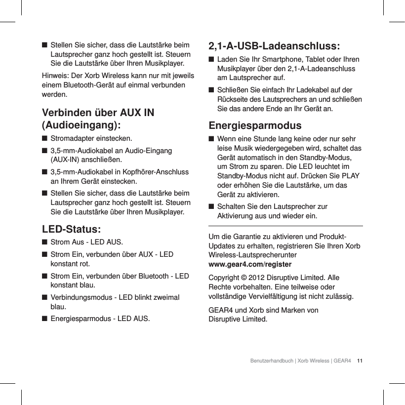 11Benutzerhandbuch | Xorb Wireless | GEAR4 QStellen Sie sicher, dass die Lautst&auml;rke beim Lautsprecher ganz hoch gestellt ist. Steuern Sie die Lautst&auml;rke &uuml;ber Ihren Musikplayer.Hinweis: Der Xorb Wireless kann nur mit jeweils einem Bluetooth-Ger&auml;t auf einmal verbunden werden.Verbinden &uuml;ber AUX IN (Audioeingang):QStromadapter einstecken.Q3,5-mm-Audiokabel an Audio-Eingang (AUX-IN) anschlie&szlig;en.Q3,5-mm-Audiokabel in Kopfh&ouml;rer-Anschluss an Ihrem Ger&auml;t einstecken.QStellen Sie sicher, dass die Lautst&auml;rke beim Lautsprecher ganz hoch gestellt ist. Steuern Sie die Lautst&auml;rke &uuml;ber Ihren Musikplayer.LED-Status:QStrom Aus - LED AUS.QStrom Ein, verbunden &uuml;ber AUX - LED konstant rot.QStrom Ein, verbunden &uuml;ber Bluetooth - LED konstant blau.QVerbindungsmodus - LED blinkt zweimal blau.QEnergiesparmodus - LED AUS.2,1-A-USB-Ladeanschluss:QLaden Sie Ihr Smartphone, Tablet oder Ihren Musikplayer &uuml;ber den 2,1-A-Ladeanschluss am Lautsprecher auf.QSchlie&szlig;en Sie einfach Ihr Ladekabel auf der R&uuml;ckseite des Lautsprechers an und schlie&szlig;en Sie das andere Ende an Ihr Ger&auml;t an.EnergiesparmodusQWenn eine Stunde lang keine oder nur sehr leise Musik wiedergegeben wird, schaltet das Ger&auml;t automatisch in den Standby-Modus, um Strom zu sparen. Die LED leuchtet im Standby-Modus nicht auf. Dr&uuml;cken Sie PLAY oder erh&ouml;hen Sie die Lautst&auml;rke, um das Ger&auml;t zu aktivieren.QSchalten Sie den Lautsprecher zur Aktivierung aus und wieder ein.Um die Garantie zu aktivieren und Produkt-Updates zu erhalten, registrieren Sie Ihren Xorb Wireless-Lautsprecherunter www.gear4.com/registerCopyright &copy; 2012 Disruptive Limited. Alle Rechte vorbehalten. Eine teilweise oder vollst&auml;ndige Vervielf&auml;ltigung ist nicht zul&auml;ssig. GEAR4 und Xorb sind Marken von Disruptive Limited. 