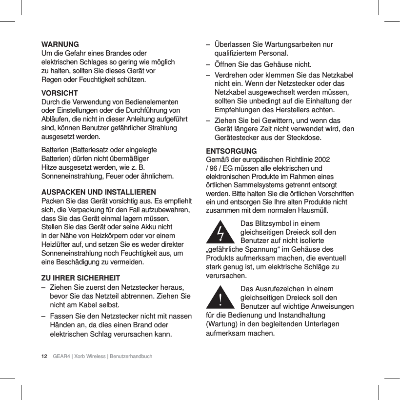 12 GEAR4 | Xorb Wireless | BenutzerhandbuchWARNUNGUm die Gefahr eines Brandes oder elektrischen Schlages so gering wie m&ouml;glich zu halten, sollten Sie dieses Ger&auml;t vor Regen oder Feuchtigkeit sch&uuml;tzen.VORSICHTDurch die Verwendung von Bedienelementen oder Einstellungen oder die Durchf&uuml;hrung von Abl&auml;ufen, die nicht in dieser Anleitung aufgef&uuml;hrt sind, k&ouml;nnen Benutzer gef&auml;hrlicher Strahlung ausgesetzt werden.Batterien (Batteriesatz oder eingelegte Batterien) d&uuml;rfen nicht &uuml;berm&auml;&szlig;iger Hitze ausgesetzt werden, wie z. B. Sonneneinstrahlung, Feuer oder &auml;hnlichem.AUSPACKEN UND INSTALLIERENPacken Sie das Ger&auml;t vorsichtig aus. Es empfiehlt sich, die Verpackung f&uuml;r den Fall aufzubewahren, dass Sie das Ger&auml;t einmal lagern m&uuml;ssen. Stellen Sie das Ger&auml;t oder seine Akku nicht in der N&auml;he von Heizk&ouml;rpern oder vor einem Heizl&uuml;fter auf, und setzen Sie es weder direkter Sonneneinstrahlung noch Feuchtigkeit aus, um eine Besch&auml;digung zu vermeiden.ZU IHRER SICHERHEIT‒ Ziehen Sie zuerst den Netzstecker heraus, bevor Sie das Netzteil abtrennen. Ziehen Sie nicht am Kabel selbst.‒ Fassen Sie den Netzstecker nicht mit nassen H&auml;nden an, da dies einen Brand oder elektrischen Schlag verursachen kann.‒ &Uuml;berlassen Sie Wartungsarbeiten nur qualifiziertem Personal. ‒ &Ouml;ffnen Sie das Geh&auml;use nicht.‒ Verdrehen oder klemmen Sie das Netzkabel nicht ein. Wenn der Netzstecker oder das Netzkabel ausgewechselt werden m&uuml;ssen, sollten Sie unbedingt auf die Einhaltung der Empfehlungen des Herstellers achten.‒ Ziehen Sie bei Gewittern, und wenn das Ger&auml;t l&auml;ngere Zeit nicht verwendet wird, den Ger&auml;testecker aus der Steckdose.ENTSORGUNGGem&auml;&szlig; der europ&auml;ischen Richtlinie 2002 / 96 / EG m&uuml;ssen alle elektrischen und elektronischen Produkte im Rahmen eines &ouml;rtlichen Sammelsystems getrennt entsorgt werden. Bitte halten Sie die &ouml;rtlichen Vorschriften ein und entsorgen Sie Ihre alten Produkte nicht zusammen mit dem normalen Hausm&uuml;ll.Das Blitzsymbol in einem gleichseitigen Dreieck soll den Benutzer auf nicht isolierte &bdquo;gef&auml;hrliche Spannung&ldquo; im Geh&auml;use des Produkts aufmerksam machen, die eventuell stark genug ist, um elektrische Schl&auml;ge zu verursachen.Das Ausrufezeichen in einem gleichseitigen Dreieck soll den Benutzer auf wichtige Anweisungen f&uuml;r die Bedienung und Instandhaltung (Wartung) in den begleitenden Unterlagen aufmerksam machen.