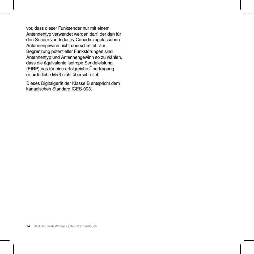 14 GEAR4 | Xorb Wireless | Benutzerhandbuchvor, dass dieser Funksender nur mit einem Antennentyp verwendet werden darf, der den f&uuml;r den Sender von Industry Canada zugelassenen Antennengewinn nicht &uuml;berschreitet. Zur Begrenzung potentieller Funkst&ouml;rungen sind Antennentyp und Antennengewinn so zu w&auml;hlen, dass die &auml;quivalente isotrope Sendeleistung (EIRP) das f&uuml;r eine erfolgreiche &Uuml;bertragung erforderliche Ma&szlig; nicht &uuml;berschreitet.Dieses Digitalger&auml;t der Klasse B entspricht dem kanadischen Standard ICES-003.