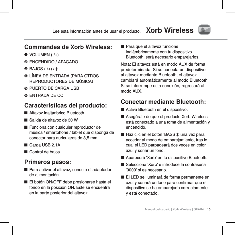 15Manual del usuario | Xorb Wireless | GEAR4Lee esta informaci&oacute;n antes de usar el producto.  Xorb WirelessCommandes de Xorb Wireless:VOLUMEN (-/+)ENCENDIDO / APAGADOBAJOS (-/+) /  L&Iacute;NEA DE ENTRADA (PARA OTROS REPRODUCTORES DE M&Uacute;SICA)PUERTO DE CARGA USBENTRADA DE CCCaracter&iacute;sticas del producto:QAltavoz inal&aacute;mbrico BluetoothQSalida de altavoz de 30 WQFunciona con cualquier reproductor de m&uacute;sica / smartphone / tablet que disponga de conector para auriculares de 3,5 mmQCarga USB 2.1AQControl de bajosPrimeros pasos:QPara activar el altavoz, conecta el adaptador de alimentaci&oacute;n.QEl bot&oacute;n ON/OFF debe presionarse hasta el fondo en la posici&oacute;n ON. Este se encuentra en la parte posterior del altavoz.QPara que el altavoz funcione inal&aacute;mbricamente con tu dispositivo Bluetooth, ser&aacute; necesario emparejarlos.Nota: El altavoz est&aacute; en modo AUX de forma predeterminada. Si se conecta un dispositivo al altavoz mediante Bluetooth, el altavoz cambiar&aacute; autom&aacute;ticamente al modo Bluetooth. Si se interrumpe esta conexi&oacute;n, regresar&aacute; al modo AUX.Conectar  mediante  Bluetooth:     QActiva Bluetooth en el dispositivo.QAseg&uacute;rate de que el producto Xorb Wireless est&aacute; conectado a una toma de alimentaci&oacute;n y encendido.QHaz clic en el bot&oacute;n 'BASS  ' una vez para acceder al modo de emparejamiento, tras lo cual el LED parpadear&aacute; dos veces en color azul y sonar un tono. QAparecer&aacute; 'Xorb' en tu dispositivo Bluetooth.QSelecciona 'Xorb' e introduce la contrase&ntilde;a '0000' si es necesario.QEl LED se iluminar&aacute; de forma permanente en azul y sonar&aacute; un tono para confirmar que el dispositivo se ha emparejado correctamente y est&aacute; conectado.