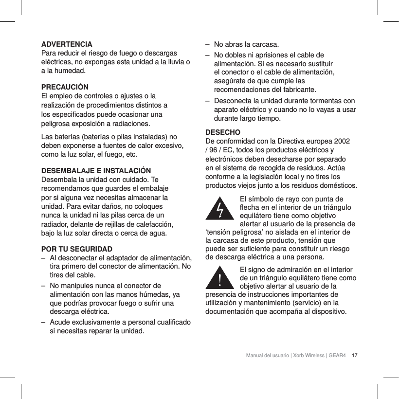 17Manual del usuario | Xorb Wireless | GEAR4 ADVERTENCIAPara reducir el riesgo de fuego o descargas el&eacute;ctricas, no expongas esta unidad a la lluvia o a la humedad.PRECAUCI&Oacute;NEl empleo de controles o ajustes o la realizaci&oacute;n de procedimientos distintos a los especificados puede ocasionar una peligrosa exposici&oacute;n a radiaciones.Las bater&iacute;as (bater&iacute;as o pilas instaladas) no deben exponerse a fuentes de calor excesivo, como la luz solar, el fuego, etc.DESEMBALAJE E INSTALACI&Oacute;NDesembala la unidad con cuidado. Te recomendamos que guardes el embalaje por si alguna vez necesitas almacenar la unidad. Para evitar da&ntilde;os, no coloques nunca la unidad ni las pilas cerca de un radiador, delante de rejillas de calefacci&oacute;n, bajo la luz solar directa o cerca de agua.POR TU SEGURIDAD‒ Al desconectar el adaptador de alimentaci&oacute;n, tira primero del conector de alimentaci&oacute;n. No tires del cable.‒ No manipules nunca el conector de alimentaci&oacute;n con las manos h&uacute;medas, ya que podr&iacute;as provocar fuego o sufrir una descarga el&eacute;ctrica.‒ Acude exclusivamente a personal cualificado si necesitas reparar la unidad. ‒ No abras la carcasa.‒ No dobles ni aprisiones el cable de alimentaci&oacute;n. Si es necesario sustituir el conector o el cable de alimentaci&oacute;n, aseg&uacute;rate de que cumple las recomendaciones del fabricante.‒ Desconecta la unidad durante tormentas con aparato el&eacute;ctrico y cuando no lo vayas a usar durante largo tiempo.DESECHODe conformidad con la Directiva europea 2002 / 96 / EC, todos los productos el&eacute;ctricos y electr&oacute;nicos deben desecharse por separado en el sistema de recogida de residuos. Act&uacute;a conforme a la legislaci&oacute;n local y no tires los productos viejos junto a los residuos dom&eacute;sticos.El s&iacute;mbolo de rayo con punta de flecha en el interior de un tri&aacute;ngulo equil&aacute;tero tiene como objetivo alertar al usuario de la presencia de &lsquo;tensi&oacute;n peligrosa&rsquo; no aislada en el interior de la carcasa de este producto, tensi&oacute;n que puede ser suficiente para constituir un riesgo de descarga el&eacute;ctrica a una persona.El signo de admiraci&oacute;n en el interior de un tri&aacute;ngulo equil&aacute;tero tiene como objetivo alertar al usuario de la presencia de instrucciones importantes de utilizaci&oacute;n y mantenimiento (servicio) en la documentaci&oacute;n que acompa&ntilde;a al dispositivo.