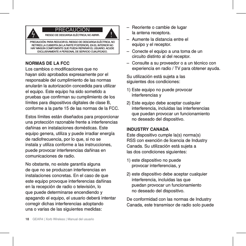 18 GEAR4 | Xorb Wireless | Manual del usuarioPRECAUCI&Oacute;NRIESGO DE DESCARGA EL&Eacute;CTRICA; NO ABRIR.PRECAUCI&Oacute;N: PARA REDUCIR EL RIESGO DE DESCARGA EL&Eacute;CTRICA, NO RETIRES LA CUBIERTA (NI LA PARTE POSTERIOR). EN EL INTERIOR NO HAY NING&Uacute;N COMPONENTE QUE PUEDA REPARAR EL USUARIO. ACUDE EXCLUSIVAMENTE A PERSONAL DE SERVICIO CUALIFICADO.NORMAS DE LA FCCLos cambios o modificaciones que no hayan sido aprobados expresamente por el responsable del cumplimiento de las normas anular&aacute;n la autorizaci&oacute;n concedida para utilizar el equipo. Este equipo ha sido sometido a pruebas que confirman su cumplimiento de los l&iacute;mites para dispositivos digitales de clase B, conforme a la parte 15 de las normas de la FCC.Estos l&iacute;mites est&aacute;n dise&ntilde;ados para proporcionar una protecci&oacute;n razonable frente a interferencias da&ntilde;inas en instalaciones dom&eacute;sticas. Este equipo genera, utiliza y puede irradiar energ&iacute;a de radiofrecuencia, por lo que, si no se instala y utiliza conforme a las instrucciones, puede provocar interferencias da&ntilde;inas en comunicaciones de radio.No obstante, no existe garant&iacute;a alguna de que no se produzcan interferencias en instalaciones concretas. En el caso de que este equipo provoque interferencias da&ntilde;inas en la recepci&oacute;n de radio o televisi&oacute;n, lo que puede determinarse encendiendo y apagando el equipo, el usuario deber&aacute; intentar corregir dichas interferencias adoptando una o varias de las siguientes medidas:‒ Reoriente o cambie de lugar la antena receptora.‒ Aumente la distancia entre el equipo y el receptor.‒ Conecte el equipo a una toma de un circuito distinto al del receptor.‒ Consulte a su proveedor o a un t&eacute;cnico con experiencia en radio / TV para obtener ayuda.Su utilizaci&oacute;n est&aacute; sujeta a las siguientes dos condiciones:1) Este equipo no puede provocar interferencias y2) Este equipo debe aceptar cualquier interferencia, incluidas las interferencias que puedan provocar un funcionamiento no deseado del dispositivo.INDUSTRY CANADAEste dispositivo cumple la(s) norma(s) RSS con exenci&oacute;n de licencia de Industry Canada. Su utilizaci&oacute;n est&aacute; sujeta a las dos condiciones siguientes:1) este dispositivo no puede provocar interferencias, y2) este dispositivo debe aceptar cualquier interferencia, incluidas las que puedan provocar un funcionamiento no deseado del dispositivo.De conformidad con las normas de Industry Canada, este transmisor de radio solo puede 
