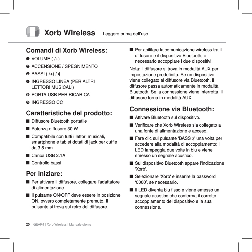 20 GEAR4 | Xorb Wireless | Manuale utenteXorb Wireless Leggere prima dell&rsquo;uso.Comandi di Xorb Wireless:VOLUME (-/+)ACCENSIONE / SPEGNIMENTOBASSI (-/+) /  INGRESSO LINEA (PER ALTRI LETTORI MUSICALI)PORTA USB PER RICARICAINGRESSO CCCaratteristiche del prodotto:QDiffusore Bluetooth portatileQPotenza diffusore 30 WQCompatibile con tutti i lettori musicali, smartphone e tablet dotati di jack per cuffie da 3,5 mmQCarica USB 2.1AQControllo bassiPer iniziare:QPer attivare il diffusore, collegare l'adattatore di alimentazione.QIl pulsante ON/OFF deve essere in posizione ON, ovvero completamente premuto. Il pulsante si trova sul retro del diffusore.QPer abilitare la comunicazione wireless tra il diffusore e il dispositivo Bluetooth, &egrave; necessario accoppiare i due dispositivi.Nota: il diffusore si trova in modalit&agrave; AUX per impostazione predefinita. Se un dispositivo viene collegato al diffusore via Bluetooth, il diffusore passa automaticamente in modalit&agrave; Bluetooth. Se la connessione viene interrotta, il diffusore torna in modalit&agrave; AUX.Connessione via Bluetooth:     QAttivare Bluetooth sul dispositivo.QVerificare che Xorb Wireless sia collegato a una fonte di alimentazione e acceso.QFare clic sul pulsante 'BASS  ' una volta per accedere alla modalit&agrave; di accoppiamento; il LED lampeggia due volte in blu e viene emesso un segnale acustico. QSul dispositivo Bluetooth appare l'indicazione 'Xorb'.QSelezionare 'Xorb' e inserire la password &lsquo;0000&rsquo;, se necessario.QIl LED diventa blu fisso e viene emesso un segnale acustico che conferma il corretto accoppiamento del dispositivo e la sua connessione.