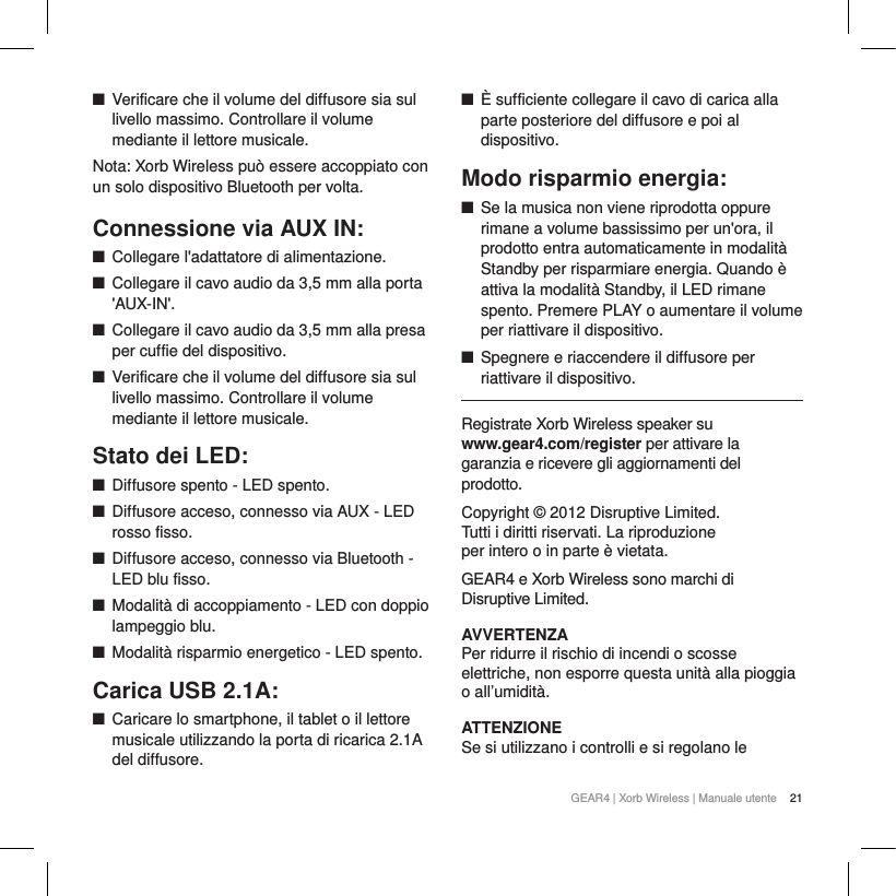 21GEAR4 | Xorb Wireless | Manuale utenteQVerificare che il volume del diffusore sia sul livello massimo. Controllare il volume mediante il lettore musicale. Nota: Xorb Wireless pu&ograve; essere accoppiato con un solo dispositivo Bluetooth per volta.Connessione via AUX IN:QCollegare l'adattatore di alimentazione.QCollegare il cavo audio da 3,5 mm alla porta 'AUX-IN'.QCollegare il cavo audio da 3,5 mm alla presa per cuffie del dispositivo. QVerificare che il volume del diffusore sia sul livello massimo. Controllare il volume mediante il lettore musicale. Stato dei LED:QDiffusore spento - LED spento.QDiffusore acceso, connesso via AUX - LED rosso fisso.QDiffusore acceso, connesso via Bluetooth - LED blu fisso.QModalit&agrave; di accoppiamento - LED con doppio lampeggio blu.QModalit&agrave; risparmio energetico - LED spento.Carica USB 2.1A:QCaricare lo smartphone, il tablet o il lettore musicale utilizzando la porta di ricarica 2.1A del diffusore.Q&Egrave; sufficiente collegare il cavo di carica alla parte posteriore del diffusore e poi al dispositivo.Modo risparmio energia:QSe la musica non viene riprodotta oppure rimane a volume bassissimo per un'ora, il prodotto entra automaticamente in modalit&agrave; Standby per risparmiare energia. Quando &egrave; attiva la modalit&agrave; Standby, il LED rimane spento. Premere PLAY o aumentare il volume per riattivare il dispositivo.QSpegnere e riaccendere il diffusore per riattivare il dispositivo.Registrate Xorb Wireless speaker su www.gear4.com/register per attivare la garanzia e ricevere gli aggiornamenti del prodotto.Copyright &copy; 2012 Disruptive Limited. Tutti i diritti riservati. La riproduzione per intero o in parte &egrave; vietata. GEAR4 e Xorb Wireless sono marchi di Disruptive Limited.AVVERTENZAPer ridurre il rischio di incendi o scosse elettriche, non esporre questa unit&agrave; alla pioggia o all&rsquo;umidit&agrave;.ATTENZIONESe si utilizzano i controlli e si regolano le 