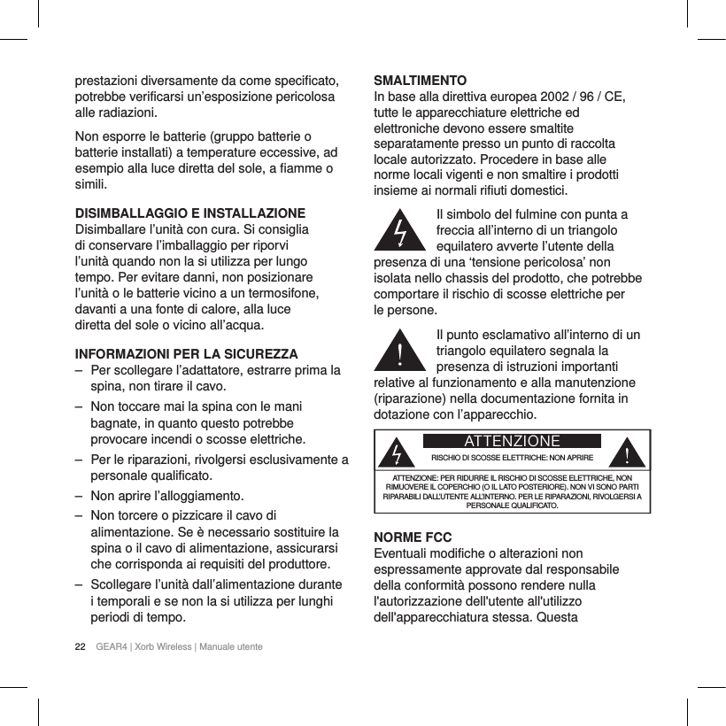 22 GEAR4 | Xorb Wireless | Manuale utenteprestazioni diversamente da come specificato, potrebbe verificarsi un&rsquo;esposizione pericolosa alle radiazioni.Non esporre le batterie (gruppo batterie o batterie installati) a temperature eccessive, ad esempio alla luce diretta del sole, a fiamme o simili.DISIMBALLAGGIO E INSTALLAZIONE Disimballare l&rsquo;unit&agrave; con cura. Si consiglia di conservare l&rsquo;imballaggio per riporvi l&rsquo;unit&agrave; quando non la si utilizza per lungo tempo. Per evitare danni, non posizionare l&rsquo;unit&agrave; o le batterie vicino a un termosifone, davanti a una fonte di calore, alla luce diretta del sole o vicino all&rsquo;acqua.INFORMAZIONI PER LA SICUREZZA‒ Per scollegare l&rsquo;adattatore, estrarre prima la spina, non tirare il cavo.‒ Non toccare mai la spina con le mani bagnate, in quanto questo potrebbe provocare incendi o scosse elettriche.‒ Per le riparazioni, rivolgersi esclusivamente a personale qualificato. ‒ Non aprire l&rsquo;alloggiamento.‒ Non torcere o pizzicare il cavo di alimentazione. Se &egrave; necessario sostituire la spina o il cavo di alimentazione, assicurarsi che corrisponda ai requisiti del produttore.‒ Scollegare l&rsquo;unit&agrave; dall&rsquo;alimentazione durante i temporali e se non la si utilizza per lunghi periodi di tempo.SMALTIMENTOIn base alla direttiva europea 2002 / 96 / CE, tutte le apparecchiature elettriche ed elettroniche devono essere smaltite separatamente presso un punto di raccolta locale autorizzato. Procedere in base alle norme locali vigenti e non smaltire i prodotti insieme ai normali rifiuti domestici.Il simbolo del fulmine con punta a freccia all&rsquo;interno di un triangolo equilatero avverte l&rsquo;utente della presenza di una &lsquo;tensione pericolosa&rsquo; non isolata nello chassis del prodotto, che potrebbe comportare il rischio di scosse elettriche per le persone.Il punto esclamativo all&rsquo;interno di un triangolo equilatero segnala la presenza di istruzioni importanti relative al funzionamento e alla manutenzione (riparazione) nella documentazione fornita in dotazione con l&rsquo;apparecchio.ATTENZIONERISCHIO DI SCOSSE ELETTRICHE: NON APRIREATTENZIONE: PER RIDURRE IL RISCHIO DI SCOSSE ELETTRICHE, NON RIMUOVERE IL COPERCHIO (O IL LATO POSTERIORE). NON VI SONO PARTI RIPARABILI DALL&rsquo;UTENTE ALL&rsquo;INTERNO. PER LE RIPARAZIONI, RIVOLGERSI A PERSONALE QUALIFICATO.NORME FCCEventuali modifiche o alterazioni non espressamente approvate dal responsabile della conformit&agrave; possono rendere nulla l'autorizzazione dell'utente all'utilizzo dell'apparecchiatura stessa. Questa 