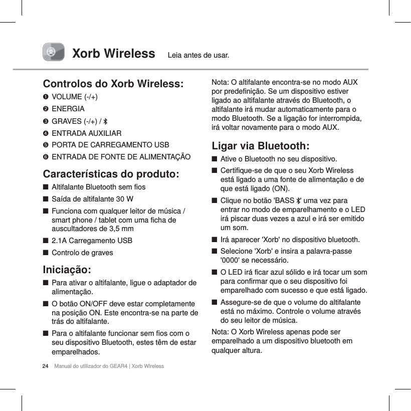 24 Manual do utilizador do GEAR4 | Xorb WirelessXorb Wireless Leia antes de usar.Controlos do Xorb Wireless:VOLUME (-/+)ENERGIAGRAVES (-/+) /  ENTRADA AUXILIARPORTA DE CARREGAMENTO USBENTRADA DE FONTE DE ALIMENTA&Ccedil;&Atilde;OCaracter&iacute;sticas do produto:QAltifalante Bluetooth sem fiosQSa&iacute;da de altifalante 30 WQFunciona com qualquer leitor de m&uacute;sica / smart phone / tablet com uma ficha de auscultadores de 3,5 mm  Q2.1A Carregamento USBQControlo de gravesInicia&ccedil;&atilde;o:QPara ativar o altifalante, ligue o adaptador de alimenta&ccedil;&atilde;o.QO bot&atilde;o ON/OFF deve estar completamente na posi&ccedil;&atilde;o ON. Este encontra-se na parte de tr&aacute;s do altifalante.QPara o altifalante funcionar sem fios com o seu dispositivo Bluetooth, estes t&ecirc;m de estar emparelhados.Nota: O altifalante encontra-se no modo AUXpor predefini&ccedil;&atilde;o. Se um dispositivo estiver ligado ao altifalante atrav&eacute;s do Bluetooth, o altifalante ir&aacute; mudar automaticamente para o modo Bluetooth. Se a liga&ccedil;&atilde;o for interrompida, ir&aacute; voltar novamente para o modo AUX.Ligar via Bluetooth:     QAtive o Bluetooth no seu dispositivo.QCertifique-se de que o seu Xorb Wireless est&aacute; ligado a uma fonte de alimenta&ccedil;&atilde;o e de que est&aacute; ligado (ON).QClique no bot&atilde;o 'BASS  ' uma vez para entrar no modo de emparelhamento e o LED ir&aacute; piscar duas vezes a azul e ir&aacute; ser emitido um som. QIr&aacute; aparecer 'Xorb' no dispositivo bluetooth.QSelecione 'Xorb' e insira a palavra-passe '0000' se necess&aacute;rio.QO LED ir&aacute; ficar azul s&oacute;lido e ir&aacute; tocar um som para confirmar que o seu dispositivo foi emparelhado com sucesso e que est&aacute; ligado.QAssegure-se de que o volume do altifalante est&aacute; no m&aacute;ximo. Controle o volume atrav&eacute;s do seu leitor de m&uacute;sica. Nota: O Xorb Wireless apenas pode ser emparelhado a um dispositivo bluetooth em qualquer altura.