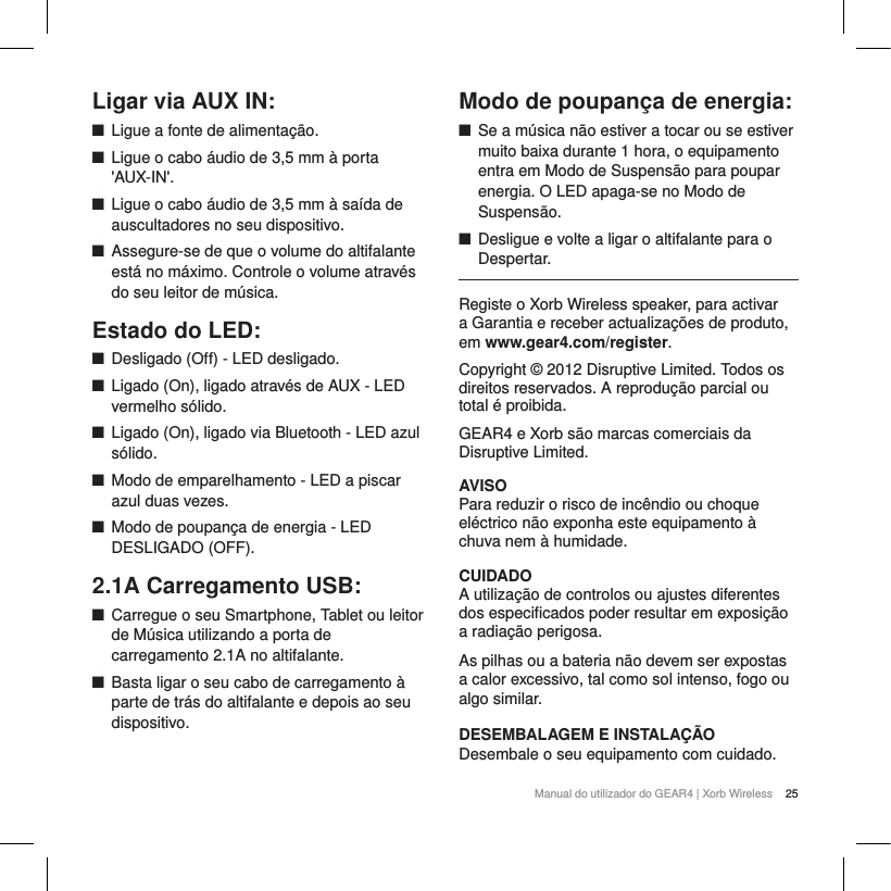 25Manual do utilizador do GEAR4 | Xorb WirelessLigar via AUX IN:QLigue a fonte de alimenta&ccedil;&atilde;o.QLigue o cabo &aacute;udio de 3,5 mm &agrave; porta 'AUX-IN'.QLigue o cabo &aacute;udio de 3,5 mm &agrave; sa&iacute;da de auscultadores no seu dispositivo. QAssegure-se de que o volume do altifalante est&aacute; no m&aacute;ximo. Controle o volume atrav&eacute;s do seu leitor de m&uacute;sica. Estado do LED:QDesligado (Off) - LED desligado.QLigado (On), ligado atrav&eacute;s de AUX - LED vermelho s&oacute;lido.QLigado (On), ligado via Bluetooth - LED azul s&oacute;lido.QModo de emparelhamento - LED a piscar azul duas vezes.QModo de poupan&ccedil;a de energia - LED DESLIGADO (OFF).2.1A Carregamento USB:QCarregue o seu Smartphone, Tablet ou leitor de M&uacute;sica utilizando a porta de carregamento 2.1A no altifalante.QBasta ligar o seu cabo de carregamento &agrave; parte de tr&aacute;s do altifalante e depois ao seu dispositivo.Modo de poupan&ccedil;a de energia:QSe a m&uacute;sica n&atilde;o estiver a tocar ou se estiver muito baixa durante 1 hora, o equipamento entra em Modo de Suspens&atilde;o para poupar energia. O LED apaga-se no Modo de Suspens&atilde;o.QDesligue e volte a ligar o altifalante para o Despertar.Registe o Xorb Wireless speaker, para activar a Garantia e receber actualiza&ccedil;&otilde;es de produto, em www.gear4.com/register.Copyright &copy; 2012 Disruptive Limited. Todos os direitos reservados. A reprodu&ccedil;&atilde;o parcial ou total &eacute; proibida. GEAR4 e Xorb s&atilde;o marcas comerciais da Disruptive Limited. AVISOPara reduzir o risco de inc&ecirc;ndio ou choque el&eacute;ctrico n&atilde;o exponha este equipamento &agrave; chuva nem &agrave; humidade.CUIDADOA utiliza&ccedil;&atilde;o de controlos ou ajustes diferentes dos especificados poder resultar em exposi&ccedil;&atilde;o a radia&ccedil;&atilde;o perigosa.As pilhas ou a bateria n&atilde;o devem ser expostas a calor excessivo, tal como sol intenso, fogo ou algo similar.DESEMBALAGEM E INSTALA&Ccedil;&Atilde;O Desembale o seu equipamento com cuidado. 