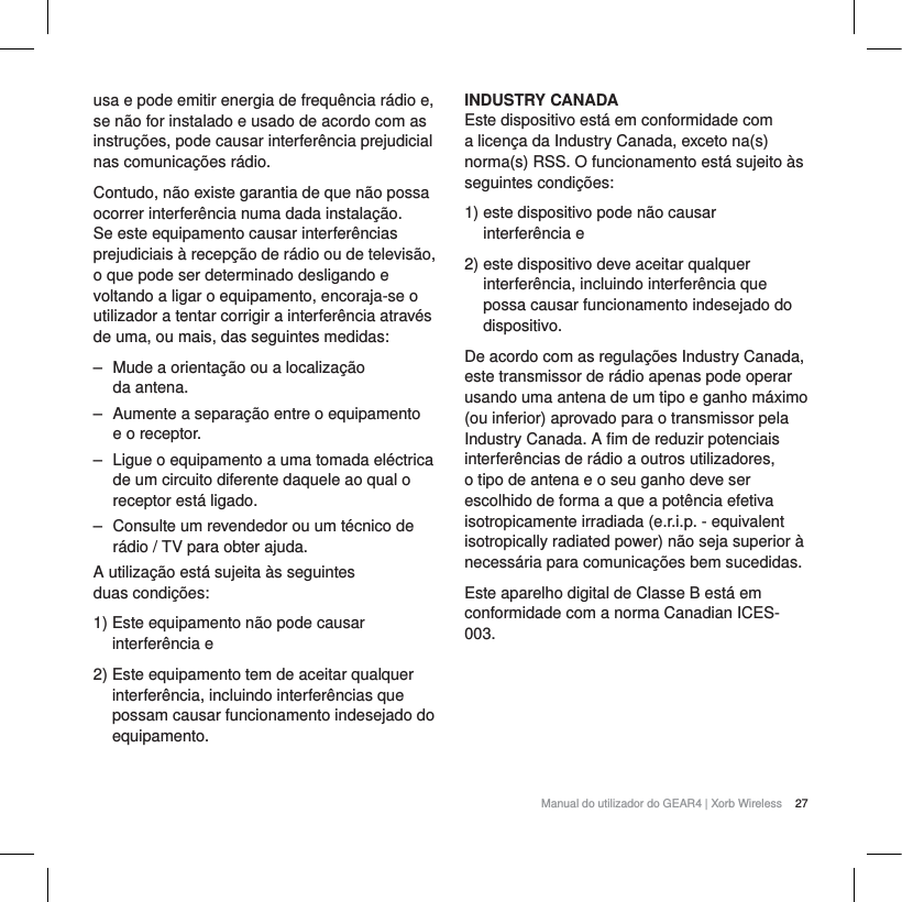 27Manual do utilizador do GEAR4 | Xorb Wirelessusa e pode emitir energia de frequ&ecirc;ncia r&aacute;dio e, se n&atilde;o for instalado e usado de acordo com as instru&ccedil;&otilde;es, pode causar interfer&ecirc;ncia prejudicial nas comunica&ccedil;&otilde;es r&aacute;dio.Contudo, n&atilde;o existe garantia de que n&atilde;o possa ocorrer interfer&ecirc;ncia numa dada instala&ccedil;&atilde;o. Se este equipamento causar interfer&ecirc;ncias prejudiciais &agrave; recep&ccedil;&atilde;o de r&aacute;dio ou de televis&atilde;o, o que pode ser determinado desligando e voltando a ligar o equipamento, encoraja-se o utilizador a tentar corrigir a interfer&ecirc;ncia atrav&eacute;s de uma, ou mais, das seguintes medidas:‒ Mude a orienta&ccedil;&atilde;o ou a localiza&ccedil;&atilde;o da antena.‒ Aumente a separa&ccedil;&atilde;o entre o equipamento e o receptor.‒ Ligue o equipamento a uma tomada el&eacute;ctrica de um circuito diferente daquele ao qual o receptor est&aacute; ligado.‒ Consulte um revendedor ou um t&eacute;cnico de r&aacute;dio / TV para obter ajuda.A utiliza&ccedil;&atilde;o est&aacute; sujeita &agrave;s seguintes duas condi&ccedil;&otilde;es:1) Este equipamento n&atilde;o pode causar interfer&ecirc;ncia e2) Este equipamento tem de aceitar qualquer interfer&ecirc;ncia, incluindo interfer&ecirc;ncias que possam causar funcionamento indesejado do equipamento.INDUSTRY CANADAEste dispositivo est&aacute; em conformidade com a licen&ccedil;a da Industry Canada, exceto na(s) norma(s) RSS. O funcionamento est&aacute; sujeito &agrave;s seguintes condi&ccedil;&otilde;es:1) este dispositivo pode n&atilde;o causar interfer&ecirc;ncia e2) este dispositivo deve aceitar qualquer interfer&ecirc;ncia, incluindo interfer&ecirc;ncia que possa causar funcionamento indesejado do dispositivo.De acordo com as regula&ccedil;&otilde;es Industry Canada, este transmissor de r&aacute;dio apenas pode operar usando uma antena de um tipo e ganho m&aacute;ximo (ou inferior) aprovado para o transmissor pela Industry Canada. A fim de reduzir potenciais interfer&ecirc;ncias de r&aacute;dio a outros utilizadores, o tipo de antena e o seu ganho deve ser escolhido de forma a que a pot&ecirc;ncia efetiva isotropicamente irradiada (e.r.i.p. - equivalent isotropically radiated power) n&atilde;o seja superior &agrave; necess&aacute;ria para comunica&ccedil;&otilde;es bem sucedidas.Este aparelho digital de Classe B est&aacute; em conformidade com a norma Canadian ICES-003.