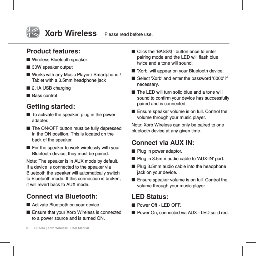 2GEAR4 | Xorb Wireless | User ManualXorb Wireless Please read before use.Product features:QWireless Bluetooth speakerQ30W speaker outputQWorks with any Music Player / Smartphone / Tablet with a 3.5mm headphone jack Q2.1A USB chargingQBass controlGetting started:QTo activate the speaker, plug in the power adapter.QThe ON/OFF button must be fully depressed in the ON position. This is located on the back of the speaker.QFor the speaker to work wirelessly with your Bluetooth device, they must be paired.Note: The speaker is in AUX mode by default. If a device is connected to the speaker via Bluetooth the speaker will automatically switch to Bluetooth mode. If this connection is broken, it will revert back to AUX mode.Connect via Bluetooth:   QActivate Bluetooth on your device.QEnsure that your Xorb Wireless is connected to a power source and is turned ON.QClick the 'BASS/ ' button once to enter pairing mode and the LED will flash blue twice and a tone will sound. Q'Xorb' will appear on your Bluetooth device.QSelect 'Xorb' and enter the password '0000' if necessary.QThe LED will turn solid blue and a tone will sound to confirm your device has successfully paired and is connected.QEnsure speaker volume is on full. Control the volume through your music player. Note: Xorb Wireless can only be paired to one bluetooth device at any given time.Connect via AUX IN:QPlug in power adaptor.QPlug in 3.5mm audio cable to 'AUX-IN' port.QPlug 3.5mm audio cable into the headphone jack on your device. QEnsure speaker volume is on full. Control the volume through your music player. LED Status:QPower Off - LED OFF.QPower On, connected via AUX - LED solid red.