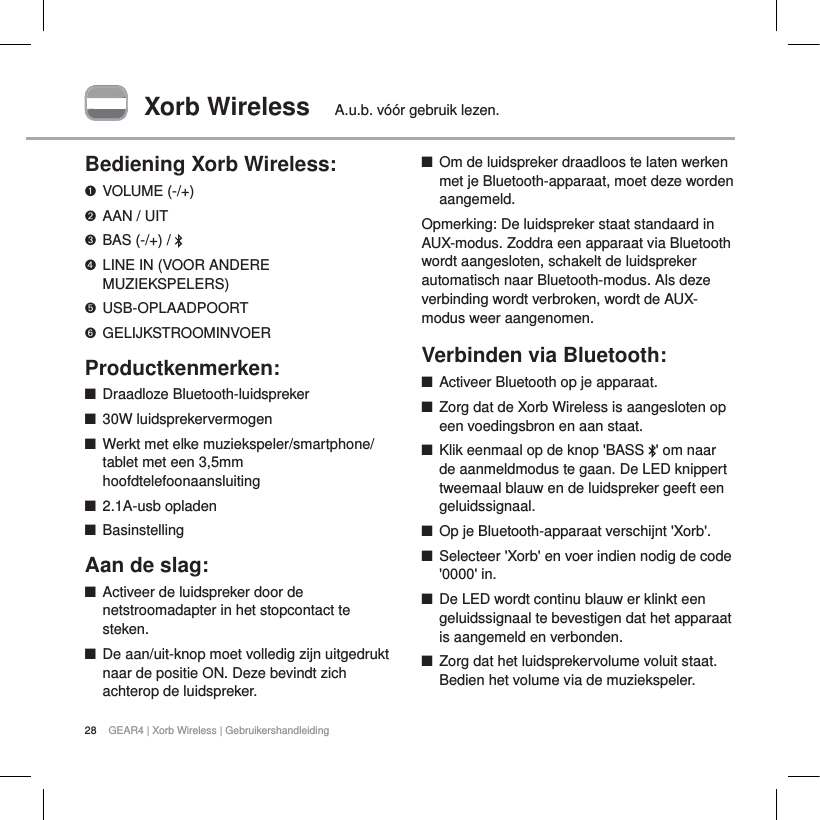 28 GEAR4 | Xorb Wireless | GebruikershandleidingXorb Wireless A.u.b. v&oacute;&oacute;r gebruik lezen.Bediening Xorb Wireless:VOLUME (-/+)AAN / UITBAS (-/+) /  LINE IN (VOOR ANDERE MUZIEKSPELERS)USB-OPLAADPOORTGELIJKSTROOMINVOERProductkenmerken:QDraadloze Bluetooth-luidsprekerQ30W luidsprekervermogenQWerkt met elke muziekspeler/smartphone/tablet met een 3,5mm hoofdtelefoonaansluiting  Q2.1A-usb opladenQBasinstellingAan de slag:QActiveer de luidspreker door de netstroomadapter in het stopcontact te steken.QDe aan/uit-knop moet volledig zijn uitgedrukt naar de positie ON. Deze bevindt zich achterop de luidspreker.QOm de luidspreker draadloos te laten werken met je Bluetooth-apparaat, moet deze worden aangemeld.Opmerking: De luidspreker staat standaard in AUX-modus. Zoddra een apparaat via Bluetooth wordt aangesloten, schakelt de luidspreker automatisch naar Bluetooth-modus. Als deze verbinding wordt verbroken, wordt de AUX-modus weer aangenomen.Verbinden via Bluetooth:     QActiveer Bluetooth op je apparaat.QZorg dat de Xorb Wireless is aangesloten op een voedingsbron en aan staat.QKlik eenmaal op de knop 'BASS  ' om naar de aanmeldmodus te gaan. De LED knippert tweemaal blauw en de luidspreker geeft een geluidssignaal. QOp je Bluetooth-apparaat verschijnt 'Xorb'.QSelecteer 'Xorb' en voer indien nodig de code '0000' in.QDe LED wordt continu blauw er klinkt een geluidssignaal te bevestigen dat het apparaat is aangemeld en verbonden.QZorg dat het luidsprekervolume voluit staat. Bedien het volume via de muziekspeler. 
