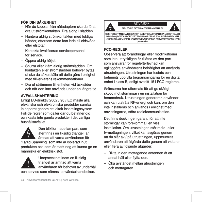 34 Anv&auml;ndarhandbok f&ouml;r GEAR4 | Xorb WirelessF&Ouml;R DIN S&Auml;KERHET‒ N&auml;r du kopplar fr&aring;n n&auml;tadaptern ska du f&ouml;rst dra ut str&ouml;mkontakten. Dra aldrig i sladden.‒ Hantera aldrig str&ouml;mkontakten med fuktiga h&auml;nder, eftersom detta kan leda till eldsv&aring;da eller elst&ouml;tar.‒ Kontakta kvalificerad servicepersonal f&ouml;r service. ‒ &Ouml;ppna aldrig h&ouml;ljet.‒ Snurra eller kl&auml;m aldrig str&ouml;msladden. Om kontakten eller str&ouml;msladden beh&ouml;ver bytas ut ska du s&auml;kerst&auml;lla att detta g&ouml;rs i enlighet med tillverkarens rekommendationer.‒ Dra ut str&ouml;mmen till enheten vid &aring;skv&auml;der och n&auml;r den inte anv&auml;nds under en l&auml;ngre tid.AVFALLSHANTERINGEnligt EU-direktiv 2002 / 96 / EC m&aring;ste alla elektriska och elektroniska produkter samlas in separat genom ett lokalt insamlingssystem. F&ouml;lj de regler som g&auml;ller d&auml;r du befinner dig och kasta inte gamla produkter i det vanliga hush&aring;llsavfallet.Den blixtformade lampan, som &aring;terfinns i en liksidig triangel, &auml;r &auml;mnad att varna anv&auml;ndaren f&ouml;r &lsquo;Farlig Sp&auml;nning&rsquo; som inte &auml;r isolerad inuti produkten och som &auml;r stark nog att kunna ge en m&auml;nniska en elektrisk st&ouml;t.Utropstecknet inom en liksidig triangel &auml;r &auml;mnad att varna anv&auml;ndaren f&ouml;r behovet av underh&aring;ll och service som n&auml;mns i anv&auml;ndarhandboken.ADVARSELRISK F&Ouml;R ELEKTRISKA ST&Ouml;TAR - &Ouml;PPNA EJ!OBS! F&Ouml;R ATT MINSKA RISKEN F&Ouml;R ELEKTRISKA ST&Ouml;TAR SKA LOCKET (ELLER BAKSIDAN) INTE TAS BORT. DET FINNS INGA DELAR SOM ANV&Auml;NDAREN KAN UNDERH&Aring;LLA I ENHETEN. KONTAKTA KVALIFICERAD SERVICEPERSONAL F&Ouml;R UNDERH&Aring;LLFCC-REGLERObservera att f&ouml;r&auml;ndringar eller modifikationer som inte uttryckligen &auml;r till&aring;tna av den part som ansvarar f&ouml;r regelefterlevnad kan ogiltigg&ouml;ra anv&auml;ndarens beh&ouml;righet att anv&auml;nda utrustningen. Utrustningen har testats och befunnits uppfylla begr&auml;nsningarna f&ouml;r en digital enhet i klass B, enligt avsnitt 15 i FCC-reglerna.Gr&auml;nserna har utformats f&ouml;r att ge sk&auml;ligt skydd mot st&ouml;rningar i en installation f&ouml;r hemmabruk. Utrustningen genererar, anv&auml;nder och kan utstr&aring;la RF-energi och kan, om den inte installeras och anv&auml;nds i enlighet med anvisningarna, st&ouml;ra radiokommunikation.Det finns dock ingen garanti f&ouml;r att inte st&ouml;rningar kan f&ouml;rekomma i en viss installation. Om utrustningen st&ouml;r radio- eller tv-mottagningen, vilket kan avg&ouml;ras genom att du sl&aring;r av / p&aring; utrustningen, uppmuntras anv&auml;ndaren att &aring;tg&auml;rda detta genom att vidta en eller flera av f&ouml;ljande &aring;tg&auml;rder:‒ Rikta in den mottagande antennen &aring;t ett annat h&aring;ll eller flytta den.‒ &Ouml;ka avst&aring;ndet mellan utrustningen och mottagaren.