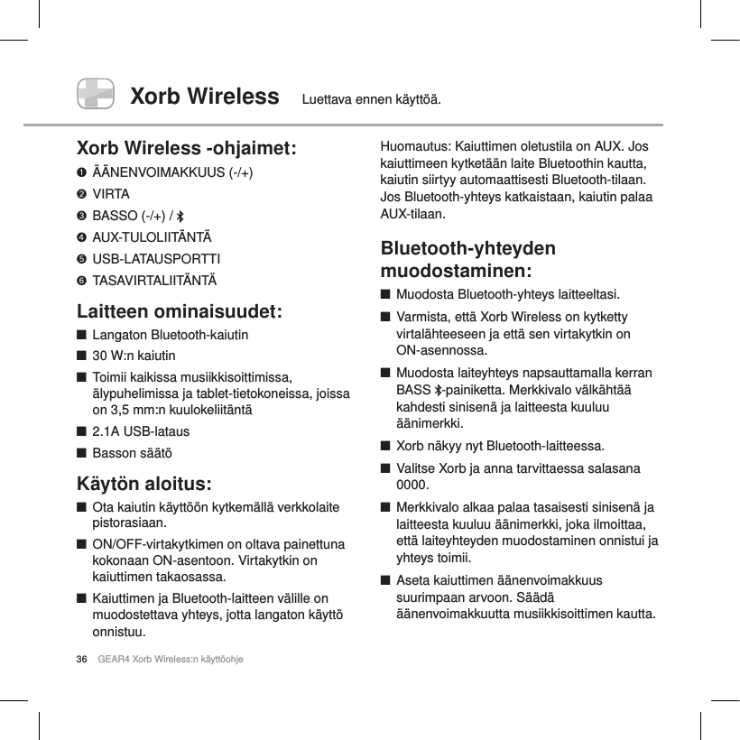 36 GEAR4 Xorb Wireless:n k&auml;ytt&ouml;ohjeXorb Wireless Luettava ennen k&auml;ytt&ouml;&auml;.Xorb Wireless -ohjaimet:&Auml;&Auml;NENVOIMAKKUUS (-/+)VIRTABASSO (-/+) /  AUX-TULOLIIT&Auml;NT&Auml;USB-LATAUSPORTTITASAVIRTALIIT&Auml;NT&Auml;Laitteen ominaisuudet:QLangaton Bluetooth-kaiutinQ30W:n kaiutinQToimii kaikissa musiikkisoittimissa, &auml;lypuhelimissa ja tablet-tietokoneissa, joissa on 3,5mm:n kuulokeliit&auml;nt&auml; Q2.1A USB-latausQBasson s&auml;&auml;t&ouml;K&auml;yt&ouml;n aloitus:QOta kaiutin k&auml;ytt&ouml;&ouml;n kytkem&auml;ll&auml; verkkolaite pistorasiaan.QON/OFF-virtakytkimen on oltava painettuna kokonaan ON-asentoon. Virtakytkin on kaiuttimen takaosassa.QKaiuttimen ja Bluetooth-laitteen v&auml;lille on muodostettava yhteys, jotta langaton k&auml;ytt&ouml; onnistuu.Huomautus: Kaiuttimen oletustila on AUX. Jos kaiuttimeen kytket&auml;&auml;n laite Bluetoothin kautta, kaiutin siirtyy automaattisesti Bluetooth-tilaan. Jos Bluetooth-yhteys katkaistaan, kaiutin palaa AUX-tilaan.Bluetooth-yhteyden muodostaminen:QMuodosta Bluetooth-yhteys laitteeltasi.QVarmista, ett&auml; Xorb Wireless on kytketty virtal&auml;hteeseen ja ett&auml; sen virtakytkin on ON-asennossa.QMuodosta laiteyhteys napsauttamalla kerran BASS  -painiketta. Merkkivalo v&auml;lk&auml;ht&auml;&auml; kahdesti sinisen&auml; ja laitteesta kuuluu &auml;&auml;nimerkki.QXorb n&auml;kyy nyt Bluetooth-laitteessa.QValitse Xorb ja anna tarvittaessa salasana 0000.QMerkkivalo alkaa palaa tasaisesti sinisen&auml; ja laitteesta kuuluu &auml;&auml;nimerkki, joka ilmoittaa, ett&auml; laiteyhteyden muodostaminen onnistui ja yhteys toimii.QAseta kaiuttimen &auml;&auml;nenvoimakkuus suurimpaan arvoon. S&auml;&auml;d&auml; &auml;&auml;nenvoimakkuutta musiikkisoittimen kautta.