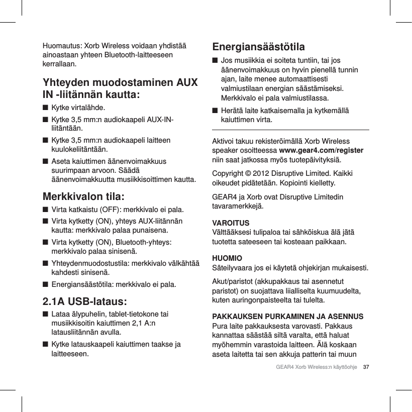 37GEAR4 Xorb Wireless:n k&auml;ytt&ouml;ohjeHuomautus: Xorb Wireless voidaan yhdist&auml;&auml;ainoastaan yhteen Bluetooth-laitteeseen kerrallaan.Yhteyden muodostaminen AUX IN -liit&auml;nn&auml;n kautta:QKytke virtal&auml;hde.QKytke 3,5 mm:n audiokaapeli AUX-IN-liit&auml;nt&auml;&auml;n.QKytke 3,5 mm:n audiokaapeli laitteen kuulokeliit&auml;nt&auml;&auml;n.QAseta kaiuttimen &auml;&auml;nenvoimakkuus suurimpaan arvoon. S&auml;&auml;d&auml; &auml;&auml;nenvoimakkuutta musiikkisoittimen kautta.Merkkivalon tila:QVirta katkaistu (OFF): merkkivalo ei pala.QVirta kytketty (ON), yhteys AUX-liit&auml;nn&auml;n kautta: merkkivalo palaa punaisena.QVirta kytketty (ON), Bluetooth-yhteys: merkkivalo palaa sinisen&auml;.QYhteydenmuodostustila: merkkivalo v&auml;lk&auml;ht&auml;&auml; kahdesti sinisen&auml;.QEnergians&auml;&auml;st&ouml;tila: merkkivalo ei pala.2.1A USB-lataus:QLataa &auml;lypuhelin, tablet-tietokone tai musiikkisoitin kaiuttimen 2,1 A:n latausliit&auml;nn&auml;n avulla.QKytke latauskaapeli kaiuttimen taakse ja laitteeseen.Energians&auml;&auml;st&ouml;tilaQJos musiikkia ei soiteta tuntiin, tai jos &auml;&auml;nenvoimakkuus on hyvin pienell&auml; tunnin ajan, laite menee automaattisesti valmiustilaan energian s&auml;&auml;st&auml;miseksi. Merkkivalo ei pala valmiustilassa.QHer&auml;t&auml; laite katkaisemalla ja kytkem&auml;ll&auml; kaiuttimen virta. Aktivoi takuu rekister&ouml;im&auml;ll&auml; Xorb Wireless speaker osoitteessa www.gear4.com/registerniin saat jatkossa my&ouml;s tuotep&auml;ivityksi&auml;.Copyright &copy; 2012 Disruptive Limited. Kaikki oikeudet pid&auml;tet&auml;&auml;n. Kopiointi kielletty. GEAR4 ja Xorb ovat Disruptive Limitedin tavaramerkkej&auml;.VAROITUSV&auml;ltt&auml;&auml;ksesi tulipaloa tai s&auml;hk&ouml;iskua &auml;l&auml; j&auml;t&auml; tuotetta sateeseen tai kosteaan paikkaan.HUOMIOS&auml;teilyvaara jos ei k&auml;ytet&auml; ohjekirjan mukaisesti.Akut/paristot (akkupakkaus tai asennetut paristot) on suojattava liialliselta kuumuudelta, kuten auringonpaisteelta tai tulelta.PAKKAUKSEN PURKAMINEN JA ASENNUSPura laite pakkauksesta varovasti. Pakkaus kannattaa s&auml;&auml;st&auml;&auml; silt&auml; varalta, ett&auml; haluat my&ouml;hemmin varastoida laitteen. &Auml;l&auml; koskaan aseta laitetta tai sen akkuja patterin tai muun 