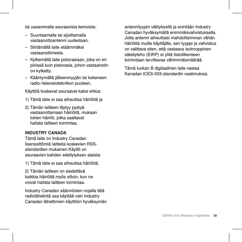 39GEAR4 Xorb Wireless:n k&auml;ytt&ouml;ohjetai useammalla seuraavista keinoista:‒ Suuntaamalla tai sijoittamalla vastaanottoantenni uudestaan.‒ Siirt&auml;m&auml;ll&auml; laite et&auml;&auml;mm&auml;ksi vastaanottimesta.‒ Kytkem&auml;ll&auml; laite pistorasiaan, joka on eri piiriss&auml; kuin pistorasia, johon vastaanotin on kytketty.‒ K&auml;&auml;ntym&auml;ll&auml; j&auml;lleenmyyj&auml;n tai kokeneen radio-/televisioteknikon puoleen.K&auml;ytt&ouml;&auml; koskevat seuraavat kaksi ehtoa:1) T&auml;m&auml; laite ei saa aiheuttaa h&auml;iri&ouml;it&auml; ja2) T&auml;m&auml;n laitteen t&auml;ytyy pysty&auml; vastaanottamaan h&auml;iri&ouml;it&auml;, mukaan lukien h&auml;iri&ouml;t, jotka saattavat haitata laitteen toimintaa.INDUSTRY CANADAT&auml;m&auml; laite on Industry Canadan lisenssitt&ouml;mi&auml; laitteita koskevien RSS-standardien mukainen K&auml;ytt&ouml; on seuraavien kahden edellytyksen alaista:1) T&auml;m&auml; laite ei saa aiheuttaa h&auml;iri&ouml;it&auml;. 2) T&auml;m&auml;n laitteen on siedett&auml;v&auml; kaikkia h&auml;iri&ouml;it&auml; my&ouml;s silloin, kun ne voivat haitata laitteen toimintaa.Industry Canadan s&auml;&auml;nn&ouml;sten nojalla t&auml;t&auml; radiol&auml;hetint&auml; saa k&auml;ytt&auml;&auml; vain Industry Canadan l&auml;hettimien k&auml;ytt&ouml;&ouml;n hyv&auml;ksym&auml;n antennityypin v&auml;lityksell&auml; ja enint&auml;&auml;n Industry Canadan hyv&auml;ksym&auml;ll&auml; enimm&auml;isvahvistuksella. Jotta antenni aiheuttaisi mahdollisimman v&auml;h&auml;n h&auml;iri&ouml;it&auml; muille k&auml;ytt&auml;jille, sen tyyppi ja vahvistus on valittava siten, ett&auml; vastaava isotrooppinen s&auml;teilyteho (EIRP) ei ylit&auml; tietoliikenteen toimintaan tarvittavaa v&auml;himm&auml;ism&auml;&auml;r&auml;&auml;.T&auml;m&auml; luokan B digitaalinen laite vastaa Kanadan ICES-003-standardin vaatimuksia.