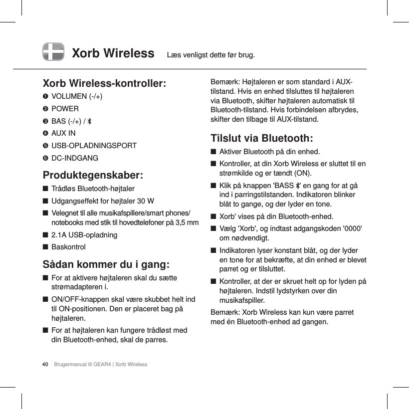 40 Brugermanual til GEAR4 | Xorb WirelessXorb Wireless L&aelig;s venligst dette f&oslash;r brug.Xorb Wireless-kontroller:VOLUMEN (-/+)POWERBAS (-/+) /  AUX INUSB-OPLADNINGSPORTDC-INDGANGProduktegenskaber:QTr&aring;dl&oslash;s Bluetooth-h&oslash;jtalerQUdgangseffekt for h&oslash;jtaler 30 WQVelegnet til alle musikafspillere/smart phones/notebooks med stik til hovedtelefoner p&aring; 3,5 mm Q2.1A USB-opladningQBaskontrolS&aring;dan kommer du i gang:QFor at aktivere h&oslash;jtaleren skal du s&aelig;tte str&oslash;madapteren i. QON/OFF-knappen skal v&aelig;re skubbet helt ind til ON-positionen. Den er placeret bag p&aring; h&oslash;jtaleren.QFor at h&oslash;jtaleren kan fungere tr&aring;dl&oslash;st med din Bluetooth-enhed, skal de parres.Bem&aelig;rk: H&oslash;jtaleren er som standard i AUX-tilstand. Hvis en enhed tilsluttes til h&oslash;jtaleren via Bluetooth, skifter h&oslash;jtaleren automatisk til Bluetooth-tilstand. Hvis forbindelsen afbrydes, skifter den tilbage til AUX-tilstand.Tilslut via Bluetooth:QAktiver Bluetooth p&aring; din enhed.QKontroller, at din Xorb Wireless er sluttet til en str&oslash;mkilde og er t&aelig;ndt (ON).QKlik p&aring; knappen 'BASS  ' en gang for at g&aring; ind i parringstilstanden. Indikatoren blinker bl&aring;t to gange, og der lyder en tone. QXorb' vises p&aring; din Bluetooth-enhed.QV&aelig;lg 'Xorb', og indtast adgangskoden '0000' om n&oslash;dvendigt.QIndikatoren lyser konstant bl&aring;t, og der lyder en tone for at bekr&aelig;fte, at din enhed er blevet parret og er tilsluttet.QKontroller, at der er skruet helt op for lyden p&aring; h&oslash;jtaleren. Indstil lydstyrken over din musikafspiller. Bem&aelig;rk: Xorb Wireless kan kun v&aelig;re parret med &eacute;n Bluetooth-enhed ad gangen.