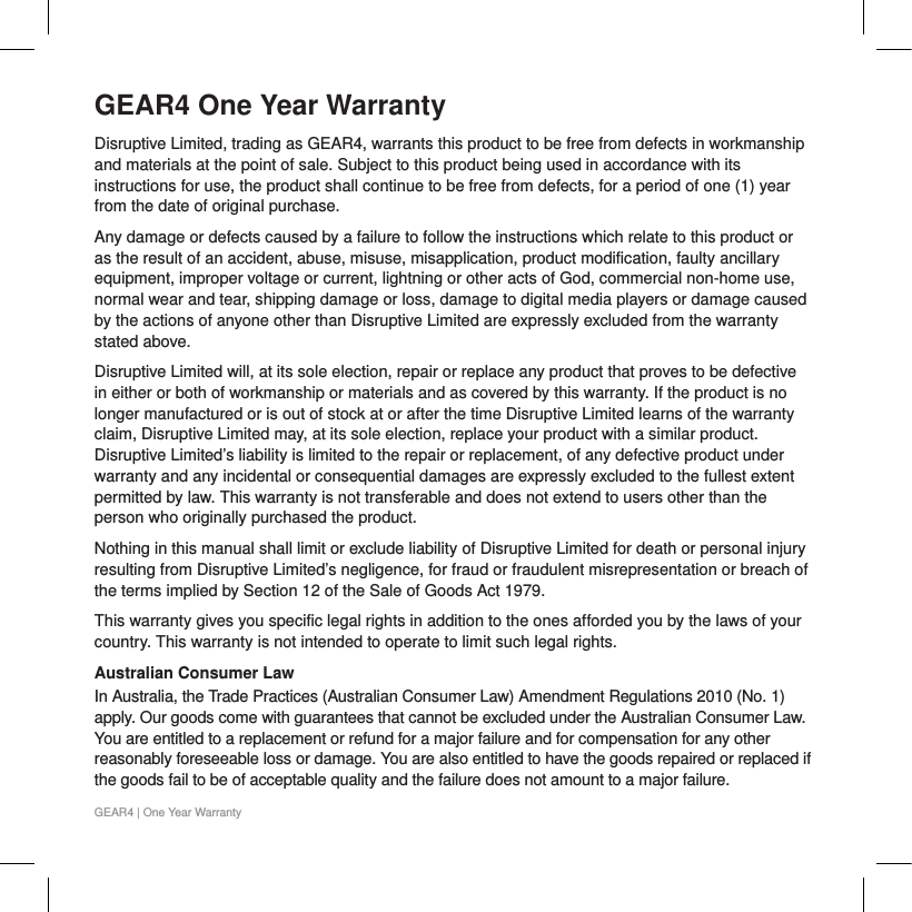 GEAR4 One Year WarrantyDisruptive Limited, trading as GEAR4, warrants this product to be free from defects in workmanship and materials at the point of sale. Subject to this product being used in accordance with its instructions for use, the product shall continue to be free from defects, for a period of one (1) year from the date of original purchase. Any damage or defects caused by a failure to follow the instructions which relate to this product or as the result of an accident, abuse, misuse, misapplication, product modification, faulty ancillary equipment, improper voltage or current, lightning or other acts of God, commercial non-home use, normal wear and tear, shipping damage or loss, damage to digital media players or damage caused by the actions of anyone other than Disruptive Limited are expressly excluded from the warranty stated above.Disruptive Limited will, at its sole election, repair or replace any product that proves to be defective in either or both of workmanship or materials and as covered by this warranty. If the product is no longer manufactured or is out of stock at or after the time Disruptive Limited learns of the warranty claim, Disruptive Limited may, at its sole election, replace your product with a similar product. Disruptive Limited&rsquo;s liability is limited to the repair or replacement, of any defective product under warranty and any incidental or consequential damages are expressly excluded to the fullest extent permitted by law. This warranty is not transferable and does not extend to users other than the person who originally purchased the product.Nothing in this manual shall limit or exclude liability of Disruptive Limited for death or personal injury resulting from Disruptive Limited&rsquo;s negligence, for fraud or fraudulent misrepresentation or breach of the terms implied by Section 12 of the Sale of Goods Act 1979.This warranty gives you specific legal rights in addition to the ones afforded you by the laws of your country. This warranty is not intended to operate to limit such legal rights.Australian Consumer Law In Australia, the Trade Practices (Australian Consumer Law) Amendment Regulations 2010 (No. 1) apply. Our goods come with guarantees that cannot be excluded under the Australian Consumer Law. You are entitled to a replacement or refund for a major failure and for compensation for any other reasonably foreseeable loss or damage. You are also entitled to have the goods repaired or replaced if the goods fail to be of acceptable quality and the failure does not amount to a major failure.GEAR4 | One Year Warranty