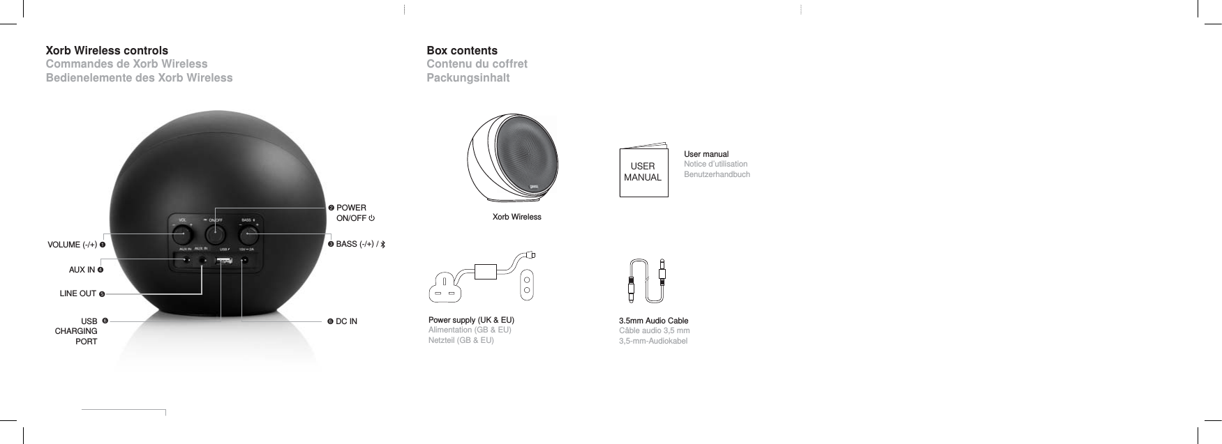 Xorb Wireless controlsCommandes de Xorb WirelessBedienelemente des Xorb WirelessBox contentsContenu du coffretPackungsinhaltXorb WirelessUSERMANUALUser manualNotice d&rsquo;utilisationBenutzerhandbuchPOWERON/OFFPower supply (UK &amp; EU)Alimentation (GB &amp; EU)Netzteil (GB &amp; EU)BASS (-/+) / 3.5mm Audio CableC&acirc;ble audio 3,5 mm3,5-mm-AudiokabelVOLUME (-/+) USBCHARGING PORT DC IN AUX IN  LINE OUT 