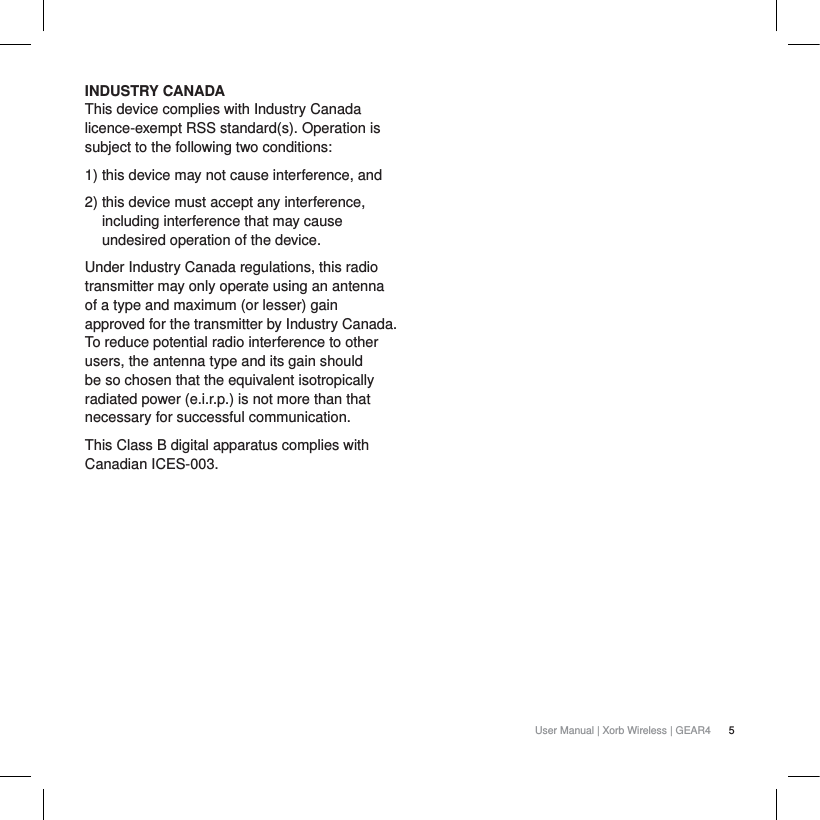 5User Manual | Xorb Wireless | GEAR4INDUSTRY CANADAThis device complies with Industry Canada licence-exempt RSS standard(s). Operation is subject to the following two conditions:1) this device may not cause interference, and 2) this device must accept any interference, including interference that may cause undesired operation of the device.Under Industry Canada regulations, this radio transmitter may only operate using an antenna of a type and maximum (or lesser) gain approved for the transmitter by Industry Canada. To reduce potential radio interference to other users, the antenna type and its gain should be so chosen that the equivalent isotropically radiated power (e.i.r.p.) is not more than that necessary for successful communication.This Class B digital apparatus complies with Canadian ICES-003.