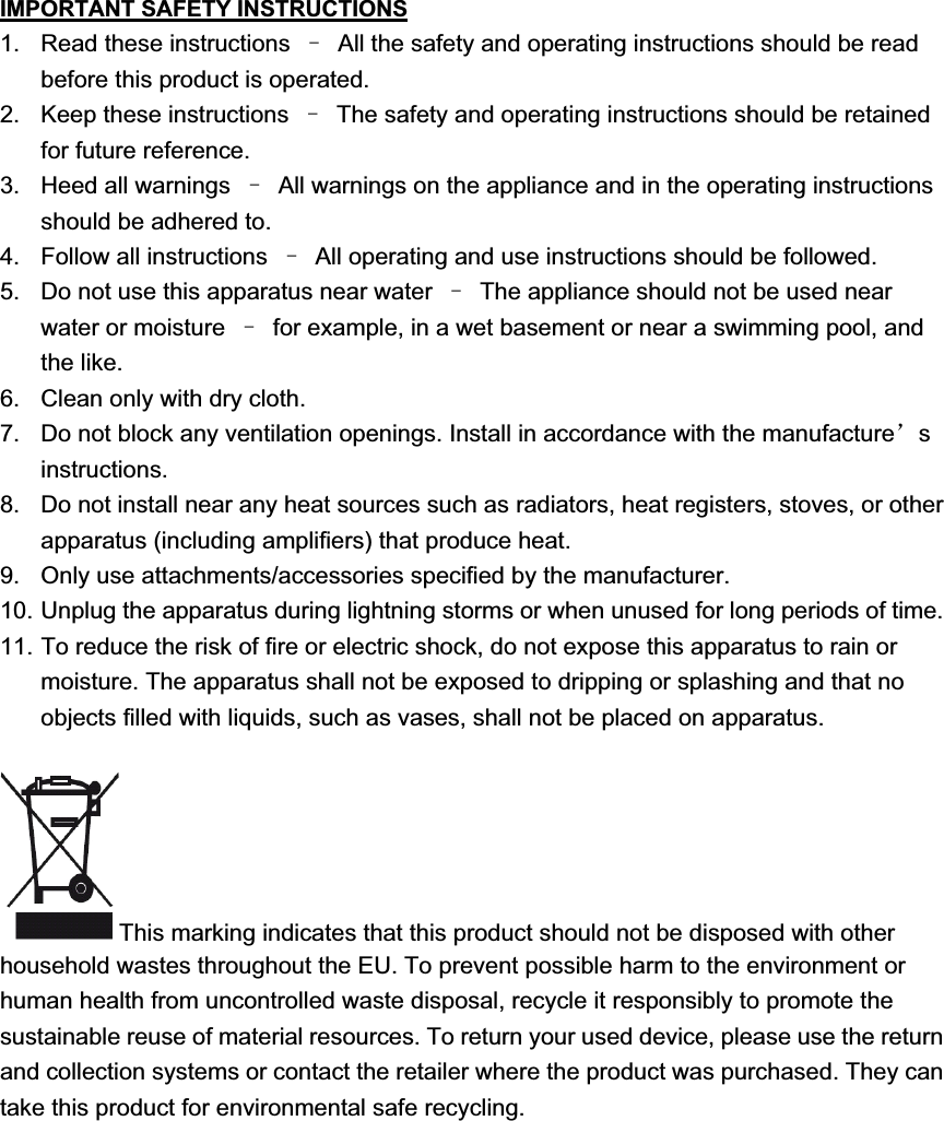 IMPORTANT SAFETY INSTRUCTIONS1.  Read these instructions  ̢  All the safety and operating instructions should be read before this product is operated.   2.  Keep these instructions  ̢  The safety and operating instructions should be retained for future reference.   3.  Heed all warnings  ̢  All warnings on the appliance and in the operating instructions should be adhered to.   4.  Follow all instructions  ̢  All operating and use instructions should be followed.   5.  Do not use this apparatus near water  ̢  The appliance should not be used near water or moisture  ̢  for example, in a wet basement or near a swimming pool, and the like. 6.  Clean only with dry cloth. 7.  Do not block any ventilation openings. Install in accordance with the manufacture&yuml;sinstructions. 8.  Do not install near any heat sources such as radiators, heat registers, stoves, or other apparatus (including amplifiers) that produce heat.   9.  Only use attachments/accessories specified by the manufacturer. 10. Unplug the apparatus during lightning storms or when unused for long periods of time. 11. To reduce the risk of fire or electric shock, do not expose this apparatus to rain or moisture. The apparatus shall not be exposed to dripping or splashing and that no objects filled with liquids, such as vases, shall not be placed on apparatus. This marking indicates that this product should not be disposed with other household wastes throughout the EU. To prevent possible harm to the environment or human health from uncontrolled waste disposal, recycle it responsibly to promote the sustainable reuse of material resources. To return your used device, please use the return and collection systems or contact the retailer where the product was purchased. They can take this product for environmental safe recycling. 