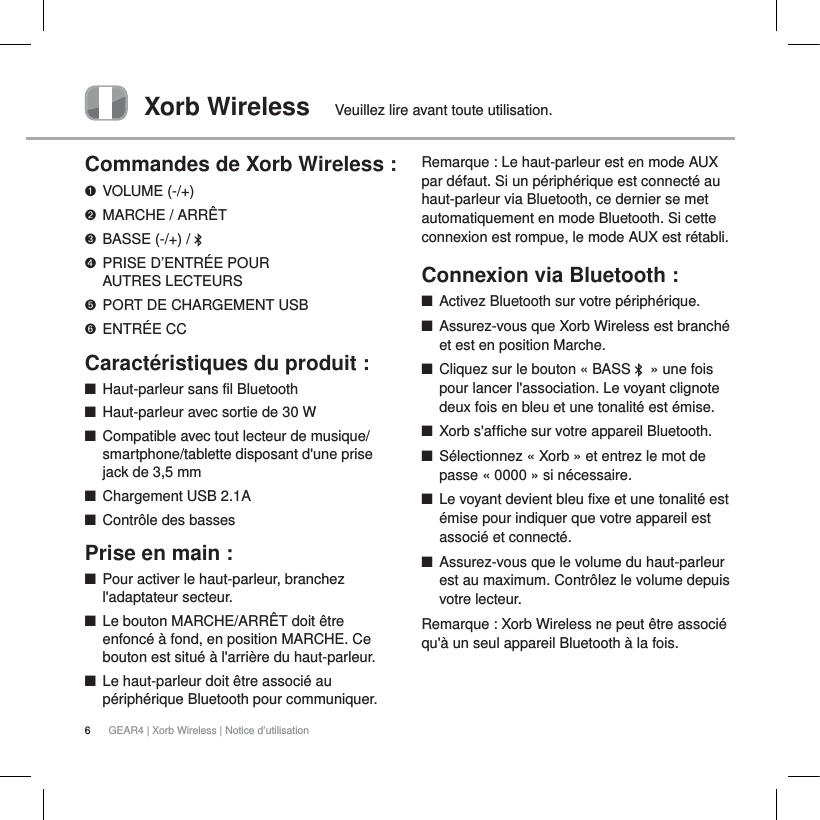 6GEAR4 | Xorb Wireless | Notice d&rsquo;utilisationXorb Wireless Veuillez lire avant toute utilisation.Commandes de Xorb Wireless :VOLUME (-/+)MARCHE / ARR&Ecirc;TBASSE (-/+) /  PRISE D&rsquo;ENTR&Eacute;E POUR AUTRES LECTEURSPORT DE CHARGEMENT USBENTR&Eacute;E CCCaract&eacute;ristiques du produit :QHaut-parleur sans fil BluetoothQHaut-parleur avec sortie de 30 WQCompatible avec tout lecteur de musique/smartphone/tablette disposant d'une prise jack de 3,5 mmQChargement USB 2.1AQContr&ocirc;le des bassesPrise en main :QPour activer le haut-parleur, branchez l'adaptateur secteur.QLe bouton MARCHE/ARR&Ecirc;T doit &ecirc;tre enfonc&eacute; &agrave; fond, en position MARCHE. Ce bouton est situ&eacute; &agrave; l'arri&egrave;re du haut-parleur.QLe haut-parleur doit &ecirc;tre associ&eacute; au p&eacute;riph&eacute;rique Bluetooth pour communiquer.Remarque: Le haut-parleur est en mode AUX par d&eacute;faut. Si un p&eacute;riph&eacute;rique est connect&eacute; au haut-parleur via Bluetooth, ce dernier se met automatiquement en mode Bluetooth. Si cette connexion est rompue, le mode AUX est r&eacute;tabli.Connexion via Bluetooth:   QActivez Bluetooth sur votre p&eacute;riph&eacute;rique.QAssurez-vous que Xorb Wireless est branch&eacute; et est en position Marche.QCliquez sur le bouton &laquo;BASS  &raquo; une fois pour lancer l'association. Le voyant clignote deux fois en bleu et une tonalit&eacute; est &eacute;mise. QXorb s'affiche sur votre appareil Bluetooth.QS&eacute;lectionnez &laquo;Xorb&raquo; et entrez le mot de passe &laquo;0000&raquo; si n&eacute;cessaire.QLe voyant devient bleu fixe et une tonalit&eacute; est &eacute;mise pour indiquer que votre appareil est associ&eacute; et connect&eacute;.QAssurez-vous que le volume du haut-parleur est au maximum. Contr&ocirc;lez le volume depuis votre lecteur.Remarque: Xorb Wireless ne peut &ecirc;tre associ&eacute; qu'&agrave; un seul appareil Bluetooth &agrave; la fois.