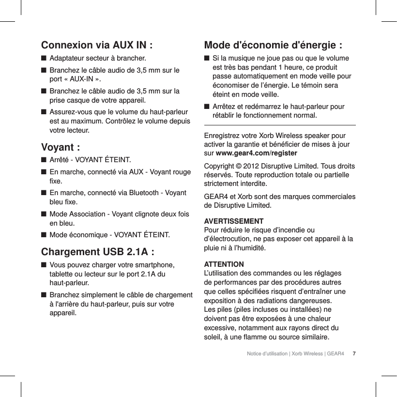 7Notice d&rsquo;utilisation | Xorb Wireless | GEAR4 Connexion via AUX IN:QAdaptateur secteur &agrave; brancher.QBranchez le c&acirc;ble audio de 3,5mm sur le port &laquo;AUX-IN&raquo;.QBranchez le c&acirc;ble audio de 3,5mm sur la prise casque de votre appareil. QAssurez-vous que le volume du haut-parleur est au maximum. Contr&ocirc;lez le volume depuis votre lecteur.Voyant:QArr&ecirc;t&eacute; - VOYANT &Eacute;TEINT.QEn marche, connect&eacute; via AUX - Voyant rouge fixe.QEn marche, connect&eacute; via Bluetooth - Voyant bleu fixe.QMode Association - Voyant clignote deux fois en bleu.QMode &eacute;conomique - VOYANT &Eacute;TEINT.Chargement USB 2.1A:QVous pouvez charger votre smartphone, tablette ou lecteur sur le port 2.1A du haut-parleur.QBranchez simplement le c&acirc;ble de chargement &agrave; l'arri&egrave;re du haut-parleur, puis sur votre appareil.Mode d'&eacute;conomie d'&eacute;nergie :QSi la musique ne joue pas ou que le volume est tr&egrave;s bas pendant 1 heure, ce produit passe automatiquement en mode veille pour &eacute;conomiser de l&rsquo;&eacute;nergie. Le t&eacute;moin sera &eacute;teint en mode veille.QArr&ecirc;tez et red&eacute;marrez le haut-parleur pour r&eacute;tablir le fonctionnement normal.Enregistrez votre Xorb Wireless speaker pour activer la garantie et b&eacute;n&eacute;ficier de mises &agrave; jour sur www.gear4.com/registerCopyright &copy; 2012 Disruptive Limited. Tous droits r&eacute;serv&eacute;s. Toute reproduction totale ou partielle strictement interdite.GEAR4 et Xorb sont des marques commerciales de Disruptive Limited.AVERTISSEMENTPour r&eacute;duire le risque d&rsquo;incendie ou d&rsquo;&eacute;lectrocution, ne pas exposer cet appareil &agrave; la pluie ni &agrave; l&rsquo;humidit&eacute;.ATTENTIONL&rsquo;utilisation des commandes ou les r&eacute;glages de performances par des proc&eacute;dures autres que celles sp&eacute;cifi&eacute;es risquent d&rsquo;entra&icirc;ner une exposition &agrave; des radiations dangereuses.Les piles (piles incluses ou install&eacute;es) ne doivent pas &ecirc;tre expos&eacute;es &agrave; une chaleur excessive, notamment aux rayons direct du soleil, &agrave; une flamme ou source similaire.
