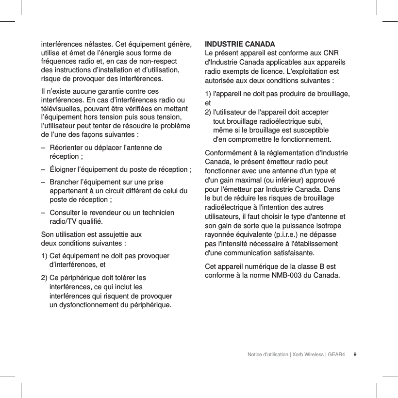 9Notice d&rsquo;utilisation | Xorb Wireless | GEAR4 interf&eacute;rences n&eacute;fastes. Cet &eacute;quipement g&eacute;n&egrave;re, utilise et &eacute;met de l&rsquo;&eacute;nergie sous forme de fr&eacute;quences radio et, en cas de non-respect des instructions d&rsquo;installation et d&rsquo;utilisation, risque de provoquer des interf&eacute;rences.Il n&rsquo;existe aucune garantie contre ces interf&eacute;rences. En cas d&rsquo;interf&eacute;rences radio ou t&eacute;l&eacute;visuelles, pouvant &ecirc;tre v&eacute;rifi&eacute;es en mettant l&rsquo;&eacute;quipement hors tension puis sous tension, l&rsquo;utilisateur peut tenter de r&eacute;soudre le probl&egrave;me de l&rsquo;une des fa&ccedil;ons suivantes:‒ R&eacute;orienter ou d&eacute;placer l&rsquo;antenne de r&eacute;ception;‒ &Eacute;loigner l&rsquo;&eacute;quipement du poste de r&eacute;ception;‒ Brancher l&rsquo;&eacute;quipement sur une prise appartenant &agrave; un circuit diff&eacute;rent de celui du poste de r&eacute;ception;‒ Consulter le revendeur ou un technicien radio/TV qualifi&eacute;.Son utilisation est assujettie aux deux conditions suivantes:1) Cet &eacute;quipement ne doit pas provoquer d&rsquo;interf&eacute;rences, et2) Ce p&eacute;riph&eacute;rique doit tol&eacute;rer les interf&eacute;rences, ce qui inclut les interf&eacute;rences qui risquent de provoquer un dysfonctionnement du p&eacute;riph&eacute;rique.INDUSTRIE CANADALe pr&eacute;sent appareil est conforme aux CNR d'Industrie Canada applicables aux appareils radio exempts de licence. L'exploitation est autoris&eacute;e aux deux conditions suivantes :1) l'appareil ne doit pas produire de brouillage, et 2) l'utilisateur de l'appareil doit accepter tout brouillage radio&eacute;lectrique subi, m&ecirc;me si le brouillage est susceptible d'en compromettre le fonctionnement.Conform&eacute;ment &agrave; la r&eacute;glementation d'Industrie Canada, le pr&eacute;sent &eacute;metteur radio peut fonctionner avec une antenne d'un type et d'un gain maximal (ou inf&eacute;rieur) approuv&eacute; pour l'&eacute;metteur par Industrie Canada. Dans le but de r&eacute;duire les risques de brouillage radio&eacute;lectrique &agrave; l'intention des autres utilisateurs, il faut choisir le type d'antenne et son gain de sorte que la puissance isotrope rayonn&eacute;e &eacute;quivalente (p.i.r.e.) ne d&eacute;passe pas l'intensit&eacute; n&eacute;cessaire &agrave; l'&eacute;tablissement d'une communication satisfaisante.Cet appareil num&eacute;rique de la classe B est conforme &agrave; la norme NMB-003 du Canada.