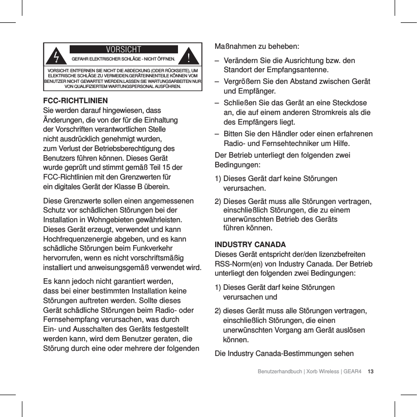 13Benutzerhandbuch | Xorb Wireless | GEAR4 VORSICHTGEFAHR ELEKTRISCHER SCHL&Auml;GE - NICHT &Ouml;FFNEN.VORSICHT: ENTFERNEN SIE NICHT DIE ABDECKUNG (ODER R&Uuml;CKSEITE), UM ELEKTRISCHE SCHL&Auml;GE ZU VERMEIDEN.GER&Auml;TEINNENTEILE K&Ouml;NNEN VOM BENUTZER NICHT GEWARTET WERDEN.LASSEN SIE WARTUNGSARBEITEN NUR VON QUALIFIZIERTEM WARTUNGSPERSONAL AUSF&Uuml;HREN.FCC-RICHTLINIENSie werden darauf hingewiesen, dass &Auml;nderungen, die von der f&uuml;r die Einhaltung der Vorschriften verantwortlichen Stelle nicht ausdr&uuml;cklich genehmigt wurden, zum Verlust der Betriebsberechtigung des Benutzers f&uuml;hren k&ouml;nnen. Dieses Ger&auml;t wurde gepr&uuml;ft und stimmt gem&auml;&szlig; Teil 15 der FCC-Richtlinien mit den Grenzwerten f&uuml;r ein digitales Ger&auml;t der Klasse B &uuml;berein.Diese Grenzwerte sollen einen angemessenen Schutz vor sch&auml;dlichen St&ouml;rungen bei der Installation in Wohngebieten gew&auml;hrleisten. Dieses Ger&auml;t erzeugt, verwendet und kann Hochfrequenzenergie abgeben, und es kann sch&auml;dliche St&ouml;rungen beim Funkverkehr hervorrufen, wenn es nicht vorschriftsm&auml;&szlig;ig installiert und anweisungsgem&auml;&szlig; verwendet wird.Es kann jedoch nicht garantiert werden, dass bei einer bestimmten Installation keine St&ouml;rungen auftreten werden. Sollte dieses Ger&auml;t sch&auml;dliche St&ouml;rungen beim Radio- oder Fernsehempfang verursachen, was durch Ein- und Ausschalten des Ger&auml;ts festgestellt werden kann, wird dem Benutzer geraten, die St&ouml;rung durch eine oder mehrere der folgenden Ma&szlig;nahmen zu beheben:‒ Ver&auml;ndern Sie die Ausrichtung bzw. den Standort der Empfangsantenne.‒ Vergr&ouml;&szlig;ern Sie den Abstand zwischen Ger&auml;t und Empf&auml;nger.‒ Schlie&szlig;en Sie das Ger&auml;t an eine Steckdose an, die auf einem anderen Stromkreis als die des Empf&auml;ngers liegt.‒ Bitten Sie den H&auml;ndler oder einen erfahrenen Radio- und Fernsehtechniker um Hilfe.Der Betrieb unterliegt den folgenden zwei Bedingungen:1) Dieses Ger&auml;t darf keine St&ouml;rungen verursachen.2) Dieses Ger&auml;t muss alle St&ouml;rungen vertragen, einschlie&szlig;lich St&ouml;rungen, die zu einem unerw&uuml;nschten Betrieb des Ger&auml;ts f&uuml;hren k&ouml;nnen.INDUSTRY CANADADieses Ger&auml;t entspricht der/den lizenzbefreiten RSS-Norm(en) von Industry Canada. Der Betrieb unterliegt den folgenden zwei Bedingungen:1) Dieses Ger&auml;t darf keine St&ouml;rungen verursachen und2) dieses Ger&auml;t muss alle St&ouml;rungen vertragen, einschlie&szlig;lich St&ouml;rungen, die einen unerw&uuml;nschten Vorgang am Ger&auml;t ausl&ouml;sen k&ouml;nnen.Die Industry Canada-Bestimmungen sehen 