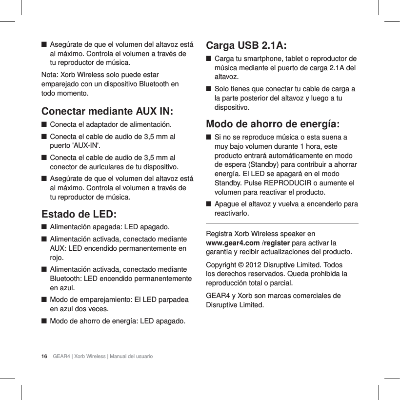16 GEAR4 | Xorb Wireless | Manual del usuarioQAseg&uacute;rate de que el volumen del altavoz est&aacute; al m&aacute;ximo. Controla el volumen a trav&eacute;s de tu reproductor de m&uacute;sica. Nota: Xorb Wireless solo puede estar emparejado con un dispositivo Bluetooth en todo momento.Conectar mediante AUX IN:QConecta el adaptador de alimentaci&oacute;n.QConecta el cable de audio de 3,5 mm al puerto 'AUX-IN'.QConecta el cable de audio de 3,5 mm al conector de auriculares de tu dispositivo.QAseg&uacute;rate de que el volumen del altavoz est&aacute; al m&aacute;ximo. Controla el volumen a trav&eacute;s de tu reproductor de m&uacute;sica. Estado de LED:QAlimentaci&oacute;n apagada: LED apagado.QAlimentaci&oacute;n activada, conectado mediante AUX: LED encendido permanentemente en rojo.QAlimentaci&oacute;n activada, conectado mediante Bluetooth: LED encendido permanentemente en azul.QModo de emparejamiento: El LED parpadea en azul dos veces.QModo de ahorro de energ&iacute;a: LED apagado.Carga USB 2.1A:QCarga tu smartphone, tablet o reproductor de m&uacute;sica mediante el puerto de carga 2.1A del altavoz.QSolo tienes que conectar tu cable de carga a la parte posterior del altavoz y luego a tu dispositivo.Modo de ahorro de energ&iacute;a:QSi no se reproduce m&uacute;sica o esta suena a muy bajo volumen durante 1 hora, este producto entrar&aacute; autom&aacute;ticamente en modo de espera (Standby) para contribuir a ahorrar energ&iacute;a. El LED se apagar&aacute; en el modo Standby. Pulse REPRODUCIR o aumente el volumen para reactivar el producto.QApague el altavoz y vuelva a encenderlo para reactivarlo.Registra Xorb Wireless speaker en www.gear4.com /register para activar la garant&iacute;a y recibir actualizaciones del producto.Copyright &copy; 2012 Disruptive Limited. Todos los derechos reservados. Queda prohibida la reproducci&oacute;n total o parcial. GEAR4 y Xorb son marcas comerciales de Disruptive Limited. 