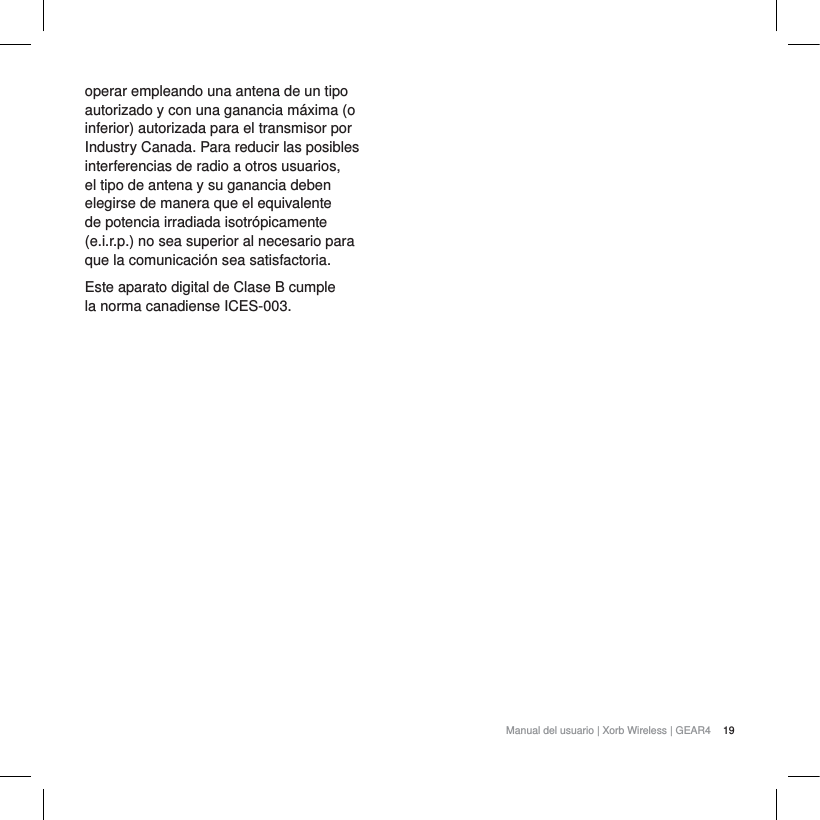 19Manual del usuario | Xorb Wireless | GEAR4 operar empleando una antena de un tipo autorizado y con una ganancia m&aacute;xima (o inferior) autorizada para el transmisor por Industry Canada. Para reducir las posibles interferencias de radio a otros usuarios, el tipo de antena y su ganancia deben elegirse de manera que el equivalente de potencia irradiada isotr&oacute;picamente (e.i.r.p.) no sea superior al necesario para que la comunicaci&oacute;n sea satisfactoria.Este aparato digital de Clase B cumple la norma canadiense ICES-003.