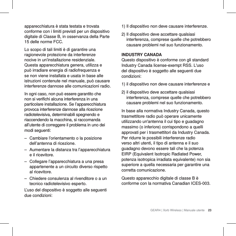 23GEAR4 | Xorb Wireless | Manuale utenteapparecchiatura &egrave; stata testata e trovata conforme con i limiti previsti per un dispositivo digitale di ClasseB, in osservanza della Parte 15 delle norme FCC.Lo scopo di tali limiti &egrave; di garantire una ragionevole protezione da interferenze nocive in un&rsquo;installazione residenziale. Questa apparecchiatura genera, utilizza e pu&ograve; irradiare energia di radiofrequenza e se non viene installata e usata in base alle istruzioni contenute nel manuale, pu&ograve; causare interferenze dannose alle comunicazioni radio.In ogni caso, non pu&ograve; essere garantito che non si verifichi alcuna interferenza in una particolare installazione. Se l&rsquo;apparecchiatura provoca interferenze dannose alla ricezione radiotelevisiva, determinabili spegnendo e riaccendendo la macchina, si raccomanda all&rsquo;utente di correggere il problema in uno dei modi seguenti:‒ Cambiare l&rsquo;orientamento o la posizione dell&rsquo;antenna di ricezione.‒ Aumentare la distanza tra l&rsquo;apparecchiatura e il ricevitore.‒ Collegare l&rsquo;apparecchiatura a una presa appartenente a un circuito diverso rispetto al ricevitore.‒ Chiedere consulenza al rivenditore o a un tecnico radiotelevisivo esperto.L&rsquo;uso del dispositivo &egrave; soggetto alle seguenti due condizioni:1) Il dispositivo non deve causare interferenze.2) Il dispositivo deve accettare qualsiasi interferenza, comprese quelle che potrebbero causare problemi nel suo funzionamento.INDUSTRY CANADAQuesto dispositivo &egrave; conforme con gli standard Industry Canada license-exempt RSS. L'uso del dispositivo &egrave; soggetto alle seguenti due condizioni:1) il dispositivo non deve causare interferenze e2) il dispositivo deve accettare qualsiasi interferenza, comprese quelle che potrebbero causare problemi nel suo funzionamento.In base alla normativa Industry Canada, questo trasmettitore radio pu&ograve; operare unicamente utilizzando un'antenna il cui tipo e guadagno massimo (o inferiore) corrispondono a quelli approvati per i trasmettitori da Industry Canada. Per ridurre le possibili interferenze radio verso altri utenti, il tipo di antenna e il suo guadagno devono essere tali che la potenza EIRP (Equivalent Isotropic Radiated Power, potenza isotropica irradiata equivalente) non sia superiore a quella necessaria per garantire una corretta comunicazione.Questo apparecchio digitale di classe B &egrave; conforme con la normativa Canadian ICES-003.