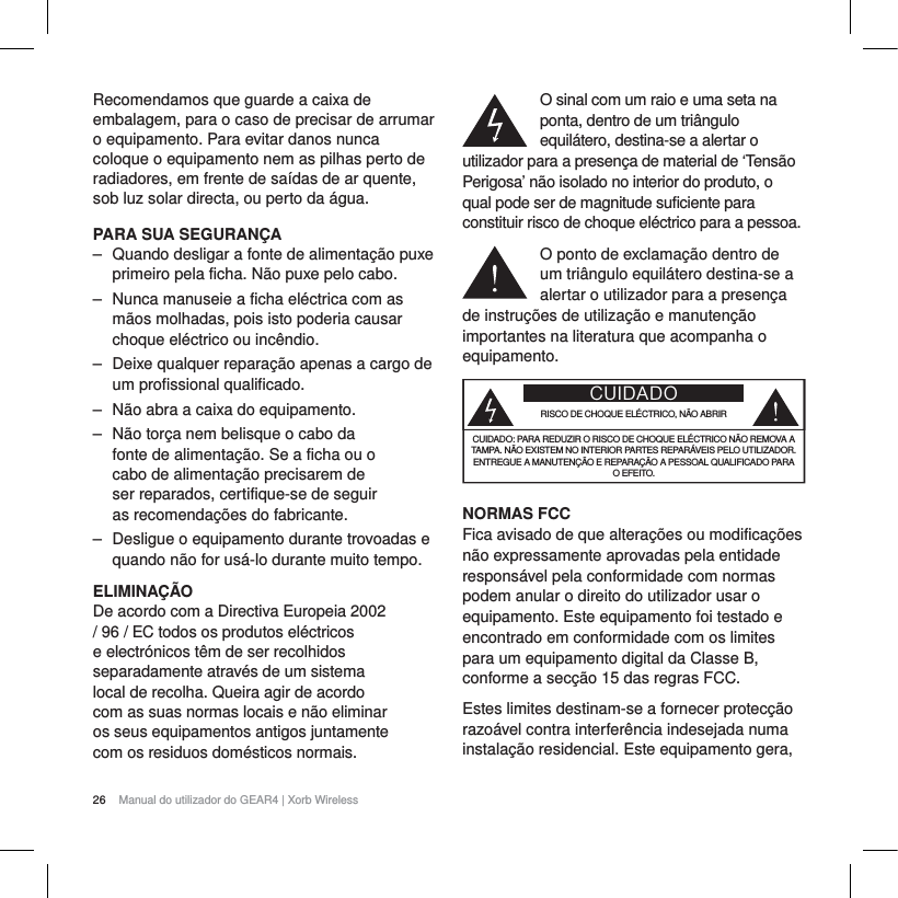26 Manual do utilizador do GEAR4 | Xorb WirelessRecomendamos que guarde a caixa de embalagem, para o caso de precisar de arrumar o equipamento. Para evitar danos nunca coloque o equipamento nem as pilhas perto de radiadores, em frente de sa&iacute;das de ar quente, sob luz solar directa, ou perto da &aacute;gua.PARA SUA SEGURAN&Ccedil;A‒ Quando desligar a fonte de alimenta&ccedil;&atilde;o puxe primeiro pela ficha. N&atilde;o puxe pelo cabo.‒ Nunca manuseie a ficha el&eacute;ctrica com as m&atilde;os molhadas, pois isto poderia causar choque el&eacute;ctrico ou inc&ecirc;ndio.‒ Deixe qualquer repara&ccedil;&atilde;o apenas a cargo de um profissional qualificado.‒ N&atilde;o abra a caixa do equipamento.‒ N&atilde;o tor&ccedil;a nem belisque o cabo da fonte de alimenta&ccedil;&atilde;o. Se a ficha ou o cabo de alimenta&ccedil;&atilde;o precisarem de ser reparados, certifique-se de seguir as recomenda&ccedil;&otilde;es do fabricante.‒ Desligue o equipamento durante trovoadas e quando n&atilde;o for us&aacute;-lo durante muito tempo.ELIMINA&Ccedil;&Atilde;ODe acordo com a Directiva Europeia 2002 / 96 / EC todos os produtos el&eacute;ctricos e electr&oacute;nicos t&ecirc;m de ser recolhidos separadamente atrav&eacute;s de um sistema local de recolha. Queira agir de acordo com as suas normas locais e n&atilde;o eliminar os seus equipamentos antigos juntamente com os residuos dom&eacute;sticos normais.O sinal com um raio e uma seta na ponta, dentro de um tri&acirc;ngulo equil&aacute;tero, destina-se a alertar o utilizador para a presen&ccedil;a de material de &lsquo;Tens&atilde;o Perigosa&rsquo; n&atilde;o isolado no interior do produto, o qual pode ser de magnitude suficiente para constituir risco de choque el&eacute;ctrico para a pessoa.O ponto de exclama&ccedil;&atilde;o dentro de um tri&acirc;ngulo equil&aacute;tero destina-se a alertar o utilizador para a presen&ccedil;a de instru&ccedil;&otilde;es de utiliza&ccedil;&atilde;o e manuten&ccedil;&atilde;o importantes na literatura que acompanha o equipamento.CUIDADORISCO DE CHOQUE EL&Eacute;CTRICO, N&Atilde;O ABRIRCUIDADO: PARA REDUZIR O RISCO DE CHOQUE EL&Eacute;CTRICO N&Atilde;O REMOVA A TAMPA. N&Atilde;O EXISTEM NO INTERIOR PARTES REPAR&Aacute;VEIS PELO UTILIZADOR. ENTREGUE A MANUTEN&Ccedil;&Atilde;O E REPARA&Ccedil;&Atilde;O A PESSOAL QUALIFICADO PARA O EFEITO.NORMAS FCCFica avisado de que altera&ccedil;&otilde;es ou modifica&ccedil;&otilde;es n&atilde;o expressamente aprovadas pela entidade respons&aacute;vel pela conformidade com normas podem anular o direito do utilizador usar o equipamento. Este equipamento foi testado e encontrado em conformidade com os limites para um equipamento digital da Classe B, conforme a sec&ccedil;&atilde;o 15 das regras FCC.Estes limites destinam-se a fornecer protec&ccedil;&atilde;o razo&aacute;vel contra interfer&ecirc;ncia indesejada numa instala&ccedil;&atilde;o residencial. Este equipamento gera, 