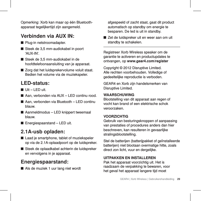 29GEAR4 | Xorb Wireless | GebruikershandleidingOpmerking: Xorb kan maar op &eacute;&eacute;n Bluetooth-apparaat tegelijkertijd zijn aangemeld.Verbinden via AUX IN:QPlug-in netstroomadapter.QSteek de 3,5 mm-audiokabel in poort 'AUX-IN'.QSteek de 3,5 mm-audiokabel in de hoofdtelefoonaansluiting van je apparaat. QZorg dat het luidsprekervolume voluit staat. Bedien het volume via de muziekspeler. LED-status:QUit &ndash; LED uit.QAan, verbonden via AUX &ndash; LED continu rood.QAan, verbonden via Bluetooth &ndash; LED continu blauw.QAanmeldmodus &ndash; LED knippert tweemaal blauw.QEnergiespaarstand &ndash; LED uit.2.1A-usb opladen:QLaad je smartphone, tablet of muziekspeler op via de 2.1A-oplaadpoort op de luidspreker.QSteek de oplaadkabel achterin de luidspreker en vervolgens in je apparaat.Energiespaarstand:QAls de muziek 1 uur lang niet wordt afgespeeld of zacht staat, gaat dit product automatisch op standby om energie te besparen. De led is uit in standby.QZet de luidspreker uit en weer aan om uit standby te schakelen.Registreer Xorb Wireless speaker om de garantie te activeren en productupdates te ontvangen, op www.gear4.com/registerCopyright &copy; 2012 Disruptive Limited. Alle rechten voorbehouden. Volledige of gedeeltelijke reproductie is verboden. GEAR4 en Xorb zijn handelsmerken van Disruptive Limited. WAARSCHUWINGBlootstelling van dit apparaat aan regen of vocht kan brand of een elektrische schok veroorzaken.VOORZICHTIGGebruik van besturingsknoppen of aanpassing van prestaties of procedures anders dan hier beschreven, kan resulteren in gevaarlijke stralingsblootstelling.Stel de batterijen (batterijpakket of ge&iuml;nstalleerde batterijen) niet blootaan overmatige hitte, zoals direct zon licht, vuur en dergelijke.UITPAKKEN EN INSTALLERENPak het apparaat voorzichtig uit. Het is raadzaam de verpakking te bewaren, voor het geval het apparaat langere tijd moet 