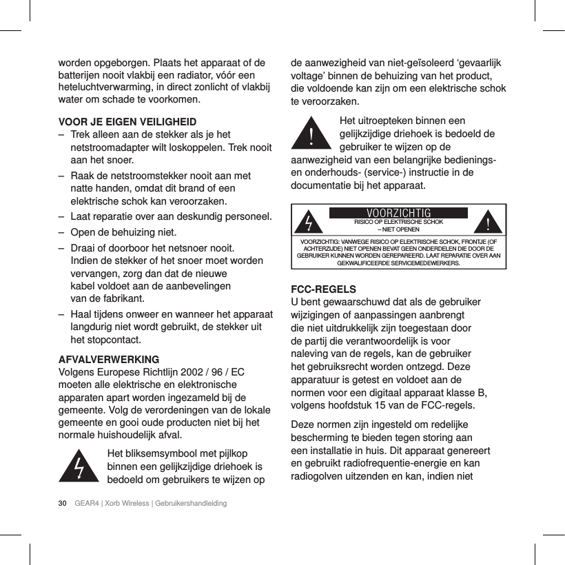30 GEAR4 | Xorb Wireless | Gebruikershandleidingworden opgeborgen. Plaats het apparaat of de batterijen nooit vlakbij een radiator, v&oacute;&oacute;r een heteluchtverwarming, in direct zonlicht of vlakbij water om schade te voorkomen.VOOR JE EIGEN VEILIGHEID‒ Trek alleen aan de stekker als je het netstroomadapter wilt loskoppelen. Trek nooit aan het snoer.‒ Raak de netstroomstekker nooit aan met natte handen, omdat dit brand of een elektrische schok kan veroorzaken.‒ Laat reparatie over aan deskundig personeel. ‒ Open de behuizing niet.‒ Draai of doorboor het netsnoer nooit. Indien de stekker of het snoer moet worden vervangen, zorg dan dat de nieuwe kabel voldoet aan de aanbevelingen van de fabrikant.‒ Haal tijdens onweer en wanneer het apparaat langdurig niet wordt gebruikt, de stekker uit het stopcontact.AFVALVERWERKINGVolgens Europese Richtlijn 2002 / 96 / EC moeten alle elektrische en elektronische apparaten apart worden ingezameld bij de gemeente. Volg de verordeningen van de lokale gemeente en gooi oude producten niet bij het normale huishoudelijk afval.Het bliksemsymbool met pijlkop binnen een gelijkzijdige driehoek is bedoeld om gebruikers te wijzen op de aanwezigheid van niet-ge&iuml;soleerd &lsquo;gevaarlijk voltage&rsquo; binnen de behuizing van het product, die voldoende kan zijn om een elektrische schok te veroorzaken.Het uitroepteken binnen een gelijkzijdige driehoek is bedoeld de gebruiker te wijzen op de aanwezigheid van een belangrijke bedienings- en onderhouds- (service-) instructie in de documentatie bij het apparaat.VOORZICHTIGRISICO OP ELEKTRISCHE SCHOK&ndash; NIET OPENENVOORZICHTIG: VANWEGE RISICO OP ELEKTRISCHE SCHOK, FRONTJE (OF ACHTERZIJDE) NIET OPENEN BEVAT GEEN ONDERDELEN DIE DOOR DE GEBRUIKER KUNNEN WORDEN GEREPAREERD. LAAT REPARATIE OVER AAN GEKWALIFICEERDE SERVICEMEDEWERKERS.FCC-REGELSU bent gewaarschuwd dat als de gebruiker wijzigingen of aanpassingen aanbrengt die niet uitdrukkelijk zijn toegestaan door de partij die verantwoordelijk is voor naleving van de regels, kan de gebruiker het gebruiksrecht worden ontzegd. Deze apparatuur is getest en voldoet aan de normen voor een digitaal apparaat klasse B, volgens hoofdstuk 15 van de FCC-regels.Deze normen zijn ingesteld om redelijke bescherming te bieden tegen storing aan een installatie in huis. Dit apparaat genereert en gebruikt radiofrequentie-energie en kan radiogolven uitzenden en kan, indien niet 