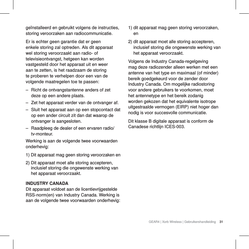 31GEAR4 | Xorb Wireless | Gebruikershandleidingge&iuml;nstalleerd en gebruikt volgens de instructies, storing veroorzaken aan radiocommunicatie.Er is echter geen garantie dat er geen enkele storing zal optreden. Als dit apparaat wel storing veroorzaakt aan radio- of televisieontvangst, hetgeen kan worden vastgesteld door het apparaat uit en weer aan te zetten, is het raadzaam de storing te proberen te verhelpen door een van de volgende maatregelen toe te passen:‒ Richt de ontvangstantenne anders of zet deze op een andere plaats.‒ Zet het apparaat verder van de ontvanger af.‒ Sluit het apparaat aan op een stopcontact dat op een ander circuit zit dan dat waarop de ontvanger is aangesloten.‒ Raadpleeg de dealer of een ervaren radio/tv-monteur.Werking is aan de volgende twee voorwaarden onderhevig:1) Dit apparaat mag geen storing veroorzaken en2) Dit apparaat moet alle storing accepteren, inclusief storing die ongewenste werking van het apparaat veroorzaakt.INDUSTRY CANADADit apparaat voldoet aan de licentievrijgestelde RSS-norm(en) van Industry Canada. Werking is aan de volgende twee voorwaarden onderhevig: 1) dit apparaat mag geen storing veroorzaken, en2) dit apparaat moet alle storing accepteren, inclusief storing die ongewenste werking van het apparaat veroorzaakt.Volgens de Industry Canada-regelgeving mag deze radiozender alleen werken met een antenne van het type en maximaal (of minder) bereik goedgekeurd voor de zender door Industry Canada. Om mogelijke radiostoring voor andere gebruikers te voorkomen, moet het antennetype en het bereik zodanig worden gekozen dat het equivalente isotrope uitgestraalde vermogen (EIRP) niet hoger dan nodig is voor succesvolle communicatie.Dit klasse B digitale apparaat is conform de Canadese richtlijn ICES-003.