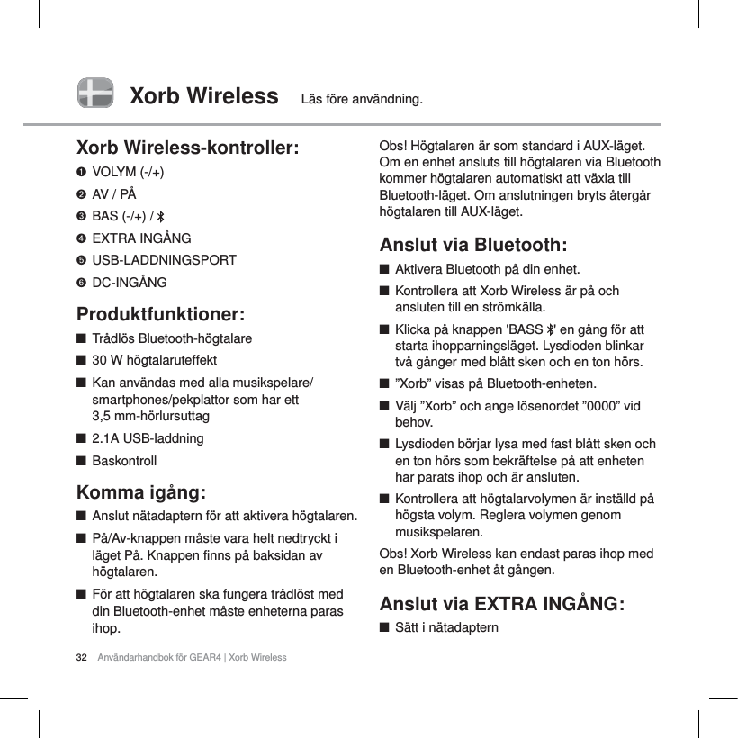 32 Anv&auml;ndarhandbok f&ouml;r GEAR4 | Xorb WirelessXorb Wireless L&auml;s f&ouml;re anv&auml;ndning.Xorb Wireless-kontroller:VOLYM (-/+)AV / P&Aring;BAS (-/+) /  EXTRA ING&Aring;NGUSB-LADDNINGSPORTDC-ING&Aring;NGProduktfunktioner:QTr&aring;dl&ouml;s Bluetooth-h&ouml;gtalareQ30W h&ouml;gtalaruteffektQKan anv&auml;ndas med alla musikspelare/smartphones/pekplattor som har ett 3,5 mm-h&ouml;rlursuttagQ2.1A USB-laddningQBaskontrollKomma ig&aring;ng:QAnslut n&auml;tadaptern f&ouml;r att aktivera h&ouml;gtalaren.QP&aring;/Av-knappen m&aring;ste vara helt nedtryckt i l&auml;get P&aring;. Knappen finns p&aring; baksidan av h&ouml;gtalaren.QF&ouml;r att h&ouml;gtalaren ska fungera tr&aring;dl&ouml;st med din Bluetooth-enhet m&aring;ste enheterna paras ihop.Obs! H&ouml;gtalaren &auml;r som standard i AUX-l&auml;get. Om en enhet ansluts till h&ouml;gtalaren via Bluetooth kommer h&ouml;gtalaren automatiskt att v&auml;xla till Bluetooth-l&auml;get. Om anslutningen bryts &aring;terg&aring;r h&ouml;gtalaren till AUX-l&auml;get.Anslut via Bluetooth:QAktivera Bluetooth p&aring; din enhet.QKontrollera att Xorb Wireless &auml;r p&aring; och ansluten till en str&ouml;mk&auml;lla.QKlicka p&aring; knappen 'BASS  ' en g&aring;ng f&ouml;r att starta ihopparningsl&auml;get. Lysdioden blinkar tv&aring; g&aring;nger med bl&aring;tt sken och en ton h&ouml;rs. Q&rdquo;Xorb&rdquo; visas p&aring; Bluetooth-enheten.QV&auml;lj &rdquo;Xorb&rdquo; och ange l&ouml;senordet &rdquo;0000&rdquo; vid behov.QLysdioden b&ouml;rjar lysa med fast bl&aring;tt sken och en ton h&ouml;rs som bekr&auml;ftelse p&aring; att enheten har parats ihop och &auml;r ansluten.QKontrollera att h&ouml;gtalarvolymen &auml;r inst&auml;lld p&aring; h&ouml;gsta volym. Reglera volymen genom musikspelaren.Obs! Xorb Wireless kan endast paras ihop med en Bluetooth-enhet &aring;t g&aring;ngen.Anslut via EXTRA ING&Aring;NG:QS&auml;tt i n&auml;tadaptern