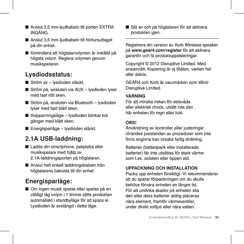 33Anv&auml;ndarhandbok f&ouml;r GEAR4 | Xorb WirelessQAnslut 3,5 mm-ljudkabeln till porten EXTRA ING&Aring;NG.QAnslut 3,5 mm-ljudkabeln till h&ouml;rlursuttaget p&aring; din enhet.QKontrollera att h&ouml;gtalarvolymen &auml;r inst&auml;lld p&aring; h&ouml;gsta volym. Reglera volymen genom musikspelaren.Lysdiodsstatus:QStr&ouml;m av &ndash; lysdioden sl&auml;ckt.QStr&ouml;m p&aring;, ansluten via AUX &ndash; lysdioden lyser med fast r&ouml;tt sken.QStr&ouml;m p&aring;, ansluten via Bluetooth &ndash; lysdioden lyser med fast bl&aring;tt sken.QIhopparningsl&auml;ge &ndash; lysdioden blinkar tv&aring; g&aring;nger med bl&aring;tt sken.QEnergisparl&auml;ge &ndash; lysdioden sl&auml;ckt.2.1A USB-laddning:QLadda din smartphone, pekplatta eller musikspelare med hj&auml;lp av 2.1A-laddningsporten p&aring; h&ouml;gtalaren.QAnslut helt enkelt laddningskabeln fr&aring;n h&ouml;gtalarens baksida till din enhet.Energisparl&auml;ge:QOm ingen musik spelas eller spelas p&aring; en v&auml;ldigt l&aring;g volym i 1 timme s&auml;tts produkten automatiskt i standbyl&auml;ge f&ouml;r att spara el. Lysdioden &auml;r avst&auml;ngd i detta l&auml;ge.QSl&aring; av och p&aring; h&ouml;gtalaren f&ouml;r att aktivera produkten igen.Registrera din version av Xorb Wireless speaker p&aring; www.gear4.com/register f&ouml;r att aktivera garantin och f&aring; produktuppdateringar.Copyright &copy; 2012 Disruptive Limited. Med ensamr&auml;tt. Kopiering &auml;r ej till&aring;ten, varken hel eller delvis. GEAR4 och Xorb &auml;r varum&auml;rken som tillh&ouml;r Disruptive Limited. VARNINGF&ouml;r att minska risken f&ouml;r eldsv&aring;da eller elektrisk chock, uts&auml;tt inte den h&auml;r enheten f&ouml;r regn eller fukt.OBS!Anv&auml;ndning av kontroller eller justeringar r&ouml;randes prestandan av procedurer som inte finns angivna kan orsaka farlig str&aring;lning.Batterier (batteripack eller installerade batterier) f&aring;r inte uts&auml;ttas f&ouml;r stark v&auml;rme som t.ex. solsken eller &ouml;ppen eld.UPPACKNING OCH INSTALLATIONPacka upp enheten f&ouml;rsiktigt. Vi rekommenderar att du sparar f&ouml;rpackningen om du skulle beh&ouml;va f&ouml;rvara enheten en l&auml;ngre tid. F&ouml;r att undvika skador p&aring; enheten ska den eller dess batterier aldrig placeras n&auml;ra element, framf&ouml;r v&auml;rmeventiler, under direkt solljus eller n&auml;ra vatten.