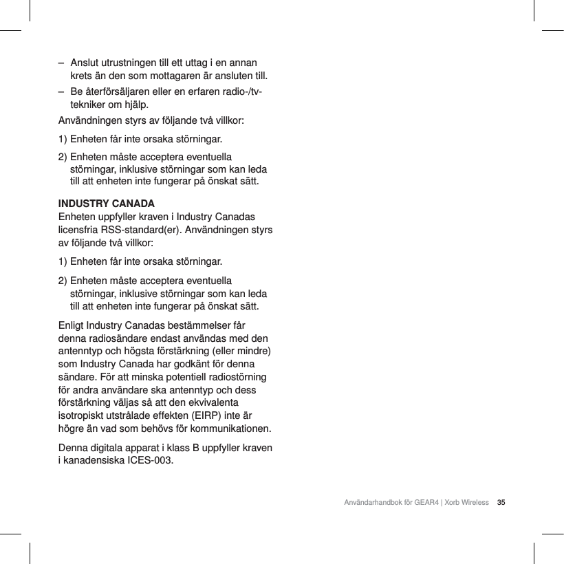 35Anv&auml;ndarhandbok f&ouml;r GEAR4 | Xorb Wireless‒ Anslut utrustningen till ett uttag i en annan krets &auml;n den som mottagaren &auml;r ansluten till.‒ Be &aring;terf&ouml;rs&auml;ljaren eller en erfaren radio-/tv-tekniker om hj&auml;lp.Anv&auml;ndningen styrs av f&ouml;ljande tv&aring; villkor:1) Enheten f&aring;r inte orsaka st&ouml;rningar.2) Enheten m&aring;ste acceptera eventuella st&ouml;rningar, inklusive st&ouml;rningar som kan leda till att enheten inte fungerar p&aring; &ouml;nskat s&auml;tt.INDUSTRY CANADAEnheten uppfyller kraven i Industry Canadas licensfria RSS-standard(er). Anv&auml;ndningen styrs av f&ouml;ljande tv&aring; villkor:1) Enheten f&aring;r inte orsaka st&ouml;rningar.2) Enheten m&aring;ste acceptera eventuella st&ouml;rningar, inklusive st&ouml;rningar som kan leda till att enheten inte fungerar p&aring; &ouml;nskat s&auml;tt.Enligt Industry Canadas best&auml;mmelser f&aring;r denna radios&auml;ndare endast anv&auml;ndas med den antenntyp och h&ouml;gsta f&ouml;rst&auml;rkning (eller mindre) som Industry Canada har godk&auml;nt f&ouml;r denna s&auml;ndare. F&ouml;r att minska potentiell radiost&ouml;rning f&ouml;r andra anv&auml;ndare ska antenntyp och dess f&ouml;rst&auml;rkning v&auml;ljas s&aring; att den ekvivalenta isotropiskt utstr&aring;lade effekten (EIRP) inte &auml;r h&ouml;gre &auml;n vad som beh&ouml;vs f&ouml;r kommunikationen.Denna digitala apparat i klass B uppfyller kraven i kanadensiska ICES-003.