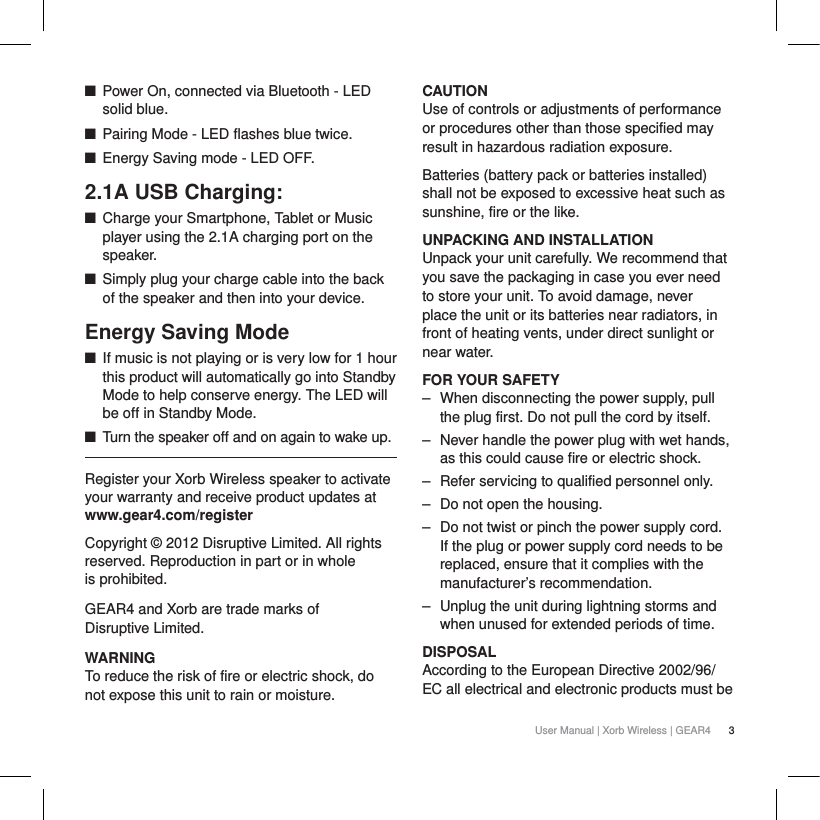 3User Manual | Xorb Wireless | GEAR4QPower On, connected via Bluetooth - LED solid blue.QPairing Mode - LED flashes blue twice.QEnergy Saving mode - LED OFF.2.1A USB Charging:QCharge your Smartphone, Tablet or Music player using the 2.1A charging port on the speaker.QSimply plug your charge cable into the back of the speaker and then into your device.Energy Saving ModeQIf music is not playing or is very low for 1 hour this product will automatically go into Standby Mode to help conserve energy. The LED will be off in Standby Mode.QTurn the speaker off and on again to wake up.Register your Xorb Wireless speaker to activate your warranty and receive product updates at www.gear4.com/registerCopyright &copy; 2012 Disruptive Limited. All rights reserved. Reproduction in part or in whole is prohibited. GEAR4 and Xorb are trade marks of Disruptive Limited. WARNINGTo reduce the risk of fire or electric shock, do not expose this unit to rain or moisture.CAUTIONUse of controls or adjustments of performance or procedures other than those specified may result in hazardous radiation exposure.Batteries (battery pack or batteries installed) shall not be exposed to excessive heat such as sunshine, fire or the like. UNPACKING AND INSTALLATION Unpack your unit carefully. We recommend that you save the packaging in case you ever need to store your unit. To avoid damage, never place the unit or its batteries near radiators, in front of heating vents, under direct sunlight or near water.FOR YOUR SAFETY‒ When disconnecting the power supply, pull the plug first. Do not pull the cord by itself.‒ Never handle the power plug with wet hands, as this could cause fire or electric shock.‒ Refer servicing to qualified personnel only.‒ Do not open the housing.‒ Do not twist or pinch the power supply cord. If the plug or power supply cord needs to be replaced, ensure that it complies with the manufacturer&rsquo;s recommendation.‒ Unplug the unit during lightning storms and when unused for extended periods of time.DISPOSALAccording to the European Directive 2002/96/EC all electrical and electronic products must be 