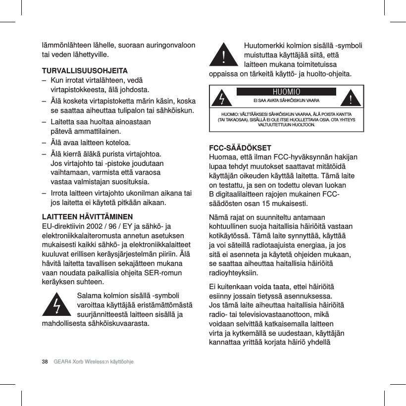 38 GEAR4 Xorb Wireless:n k&auml;ytt&ouml;ohjel&auml;mm&ouml;nl&auml;hteen l&auml;helle, suoraan auringonvaloon tai veden l&auml;hettyville.TURVALLISUUSOHJEITA‒ Kun irrotat virtal&auml;hteen, ved&auml; virtapistokkeesta, &auml;l&auml; johdosta.‒ &Auml;l&auml; kosketa virtapistoketta m&auml;rin k&auml;sin, koska se saattaa aiheuttaa tulipalon tai s&auml;hk&ouml;iskun.‒ Laitetta saa huoltaa ainoastaan p&auml;tev&auml; ammattilainen.‒ &Auml;l&auml; avaa laitteen koteloa.‒ &Auml;l&auml; kierr&auml; &auml;l&auml;k&auml; purista virtajohtoa. Jos virtajohto tai -pistoke joudutaan vaihtamaan, varmista ett&auml; varaosa vastaa valmistajan suosituksia.‒ Irrota laitteen virtajohto ukonilman aikana tai jos laitetta ei k&auml;ytet&auml; pitk&auml;&auml;n aikaan.LAITTEEN H&Auml;VITT&Auml;MINENEU-direktiivin 2002 / 96 / EY ja s&auml;hk&ouml;- ja elektroniikkalaiteromusta annetun asetuksen mukaisesti kaikki s&auml;hk&ouml;- ja elektroniikkalaitteet kuuluvat erillisen ker&auml;ysj&auml;rjestelm&auml;n piiriin. &Auml;l&auml; h&auml;vit&auml; laitetta tavallisen sekaj&auml;tteen mukana vaan noudata paikallisia ohjeita SER-romun ker&auml;yksen suhteen.Salama kolmion sis&auml;ll&auml; -symboli varoittaa k&auml;ytt&auml;j&auml;&auml; erist&auml;m&auml;tt&ouml;m&auml;st&auml; suurj&auml;nnitteest&auml; laitteen sis&auml;ll&auml; ja mahdollisesta s&auml;hk&ouml;iskuvaarasta.Huutomerkki kolmion sis&auml;ll&auml; -symboli muistuttaa k&auml;ytt&auml;j&auml;&auml; siit&auml;, ett&auml; laitteen mukana toimitetuissa oppaissa on t&auml;rkeit&auml; k&auml;ytt&ouml;- ja huolto-ohjeita.HUOMIOEI SAA AVATA S&Auml;HK&Ouml;ISKUN VAARAHUOMIO: V&Auml;LTT&Auml;&Auml;KSESI S&Auml;HK&Ouml;ISKUN VAARAA, &Auml;L&Auml; POISTA KANTTA (TAI TAKAOSAA). SIS&Auml;LL&Auml; EI OLE ITSE HUOLLETTAVIA OSIA. OTA YHTEYS VALTUUTETTUUN HUOLTOON.FCC-S&Auml;&Auml;D&Ouml;KSETHuomaa, ett&auml; ilman FCC-hyv&auml;ksynn&auml;n hakijan lupaa tehdyt muutokset saattavat mit&auml;t&ouml;id&auml; k&auml;ytt&auml;j&auml;n oikeuden k&auml;ytt&auml;&auml; laitetta. T&auml;m&auml; laite on testattu, ja sen on todettu olevan luokan B digitaalilaitteen rajojen mukainen FCC-s&auml;&auml;d&ouml;sten osan 15 mukaisesti.N&auml;m&auml; rajat on suunniteltu antamaan kohtuullinen suoja haitallisia h&auml;iri&ouml;it&auml; vastaan kotik&auml;yt&ouml;ss&auml;. T&auml;m&auml; laite synnytt&auml;&auml;, k&auml;ytt&auml;&auml; ja voi s&auml;teill&auml; radiotaajuista energiaa, ja jos sit&auml; ei asenneta ja k&auml;ytet&auml; ohjeiden mukaan, se saattaa aiheuttaa haitallisia h&auml;iri&ouml;it&auml; radioyhteyksiin.Ei kuitenkaan voida taata, ettei h&auml;iri&ouml;it&auml; esiinny jossain tietyss&auml; asennuksessa. Jos t&auml;m&auml; laite aiheuttaa haitallisia h&auml;iri&ouml;it&auml; radio- tai televisiovastaanottoon, mik&auml; voidaan selvitt&auml;&auml; katkaisemalla laitteen virta ja kytkem&auml;ll&auml; se uudestaan, k&auml;ytt&auml;j&auml;n kannattaa yritt&auml;&auml; korjata h&auml;iri&ouml; yhdell&auml; 