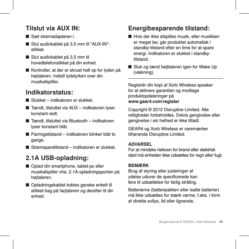 41Brugermanual til GEAR4 | Xorb WirelessTilslut via AUX IN:QS&aelig;t str&oslash;madapteren i.QSlut audiokablet p&aring; 3,5 mm til "AUX-IN"-stikket.QSlut audiokablet p&aring; 3,5 mm til hovedtelefonstikket p&aring; din enhed.QKontroller, at der er skruet helt op for lyden p&aring; h&oslash;jtaleren. Indstil lydstyrken over din musikafspiller. Indikatorstatus:QSlukket &ndash; indikatoren er slukket.QT&aelig;ndt, tilsluttet via AUX &ndash; indikatoren lyser konstant r&oslash;dt.QT&aelig;ndt, tilsluttet via Bluetooth &ndash; indikatoren lyser konstant bl&aring;t.QParringstilstand &ndash; indikatoren blinker bl&aring;t to gange.QStr&oslash;msparetilstand &ndash; indikatoren er slukket.2.1A USB-opladning:QOplad din smartphone, tablet-pc eller musikafspiller vha. 2.1A-opladningsporten p&aring; h&oslash;jtaleren.QOpladningskablet kobles ganske enkelt til stikket bag p&aring; h&oslash;jtaleren og derefter til din enhed.Energibesparende tilstand:QHvis der ikke afspilles musik, eller musikken er meget lav, g&aring;r produktet automatisk i standby-tilstand efter en time for at spare energi. Indikatoren er slukket i standby-tilstand.QSluk og t&aelig;nd h&oslash;jttaleren igen for Wake Up (v&aelig;kning).Registr&eacute;r din kopi af Xorb Wireless speaker for at aktivere garantien og modtage produktopdateringer p&aring; www.gear4.com/registerCopyright &copy; 2012 Disruptive Limited. Alle rettigheder forbeholdes. Delvis gengivelse eller gengivelse i sin helhed er ikke tilladt. GEAR4 og Xorb Wireless er varem&aelig;rker tilh&oslash;rende Disruptive Limited. ADVARSELFor at mindske risikoen for brand eller elektrisk st&oslash;d m&aring; enheden ikke uds&aelig;ttes for regn eller fugt.BEM&AElig;RKBrug af styring eller justeringer af ydelse udover de specificerede kan f&oslash;re til uds&aelig;ttelse for farlig str&aring;ling.Batterierne (batteripakken eller isatte batterier) m&aring; ikke uds&aelig;ttes for st&aelig;rk varme, f.eks. i form af direkte sollys, ild eller lignende.