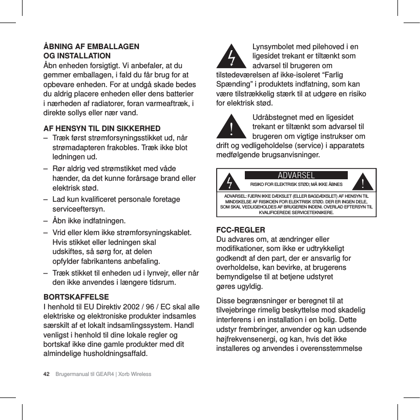 42 Brugermanual til GEAR4 | Xorb Wireless&Aring;BNING AF EMBALLAGEN OG INSTALLATION&Aring;bn enheden forsigtigt. Vi anbefaler, at du gemmer emballagen, i fald du f&aring;r brug for at opbevare enheden. For at undg&aring; skade bedes du aldrig placere enheden eller dens batterier i n&aelig;rheden af radiatorer, foran varmeaftr&aelig;k, i direkte sollys eller n&aelig;r vand.AF HENSYN TIL DIN SIKKERHED‒ Tr&aelig;k f&oslash;rst str&oslash;mforsyningsstikket ud, n&aring;r str&oslash;madapteren frakobles. Tr&aelig;k ikke blot ledningen ud.‒ R&oslash;r aldrig ved str&oslash;mstikket med v&aring;de h&aelig;nder, da det kunne for&aring;rsage brand eller elektrisk st&oslash;d.‒ Lad kun kvalificeret personale foretage serviceeftersyn.‒ &Aring;bn ikke indfatningen.‒ Vrid eller klem ikke str&oslash;mforsyningskablet. Hvis stikket eller ledningen skal udskiftes, s&aring; s&oslash;rg for, at delen opfylder fabrikantens anbefaling.‒ Tr&aelig;k stikket til enheden ud i lynvejr, eller n&aring;r den ikke anvendes i l&aelig;ngere tidsrum.BORTSKAFFELSEI henhold til EU Direktiv 2002 / 96 / EC skal alle elektriske og elektroniske produkter indsamles s&aelig;rskilt af et lokalt indsamlingssystem. Handl venligst i henhold til dine lokale regler og bortskaf ikke dine gamle produkter med dit almindelige husholdningsaffald.Lynsymbolet med pilehoved i en ligesidet trekant er tilt&aelig;nkt som advarsel til brugeren om tilstedev&aelig;relsen af ikke-isoleret &ldquo;Farlig Sp&aelig;nding&rdquo; i produktets indfatning, som kan v&aelig;re tilstr&aelig;kkelig st&aelig;rk til at udg&oslash;re en risiko for elektrisk st&oslash;d.Udr&aring;bstegnet med en ligesidet trekant er tilt&aelig;nkt som advarsel til brugeren om vigtige instrukser om drift og vedligeholdelse (service) i apparatets medf&oslash;lgende brugsanvisninger.ADVARSELRISIKO FOR ELEKTRISK ST&Oslash;D; M&Aring; IKKE &Aring;BNESADVARSEL: FJERN IKKE D&AElig;KSLET (ELLER BAGD&AElig;KSLET) AF HENSYN TIL MINDSKELSE AF RISIKOEN FOR ELEKTRISK ST&Oslash;D. DER ER INGEN DELE, SOM SKAL VEDLIGEHOLDES AF BRUGEREN INDENI. OVERLAD EFTERSYN TIL KVALIFICEREDE SERVICETEKNIKERE.FCC-REGLERDu advares om, at &aelig;ndringer eller modifikationer, som ikke er udtrykkeligt godkendt af den part, der er ansvarlig for overholdelse, kan bevirke, at brugerens bemyndigelse til at betjene udstyret g&oslash;res ugyldig. Disse begr&aelig;nsninger er beregnet til at tilvejebringe rimelig beskyttelse mod skadelig interferens i en installation i en bolig. Dette udstyr frembringer, anvender og kan udsende h&oslash;jfrekvensenergi, og kan, hvis det ikke installeres og anvendes i overensstemmelse