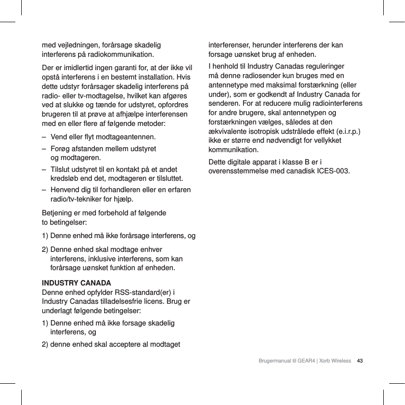 43Brugermanual til GEAR4 | Xorb Wirelessmed vejledningen, for&aring;rsage skadelig interferens p&aring; radiokommunikation.Der er imidlertid ingen garanti for, at der ikke vil opst&aring; interferens i en bestemt installation. Hvis dette udstyr for&aring;rsager skadelig interferens p&aring; radio- eller tv-modtagelse, hvilket kan afg&oslash;res ved at slukke og t&aelig;nde for udstyret, opfordres brugeren til at pr&oslash;ve at afhj&aelig;lpe interferensen med en eller flere af f&oslash;lgende metoder:‒ Vend eller flyt modtageantennen.‒ For&oslash;g afstanden mellem udstyret og modtageren.‒ Tilslut udstyret til en kontakt p&aring; et andet kredsl&oslash;b end det, modtageren er tilsluttet.‒ Henvend dig til forhandleren eller en erfaren radio/tv-tekniker for hj&aelig;lp.Betjening er med forbehold af f&oslash;lgende to betingelser:1) Denne enhed m&aring; ikke for&aring;rsage interferens, og2) Denne enhed skal modtage enhver interferens, inklusive interferens, som kan for&aring;rsage u&oslash;nsket funktion af enheden.INDUSTRY CANADADenne enhed opfylder RSS-standard(er) i Industry Canadas tilladelsesfrie licens. Brug er underlagt f&oslash;lgende betingelser:1) Denne enhed m&aring; ikke forsage skadelig interferens, og2) denne enhed skal acceptere al modtaget interferenser, herunder interferens der kan forsage u&oslash;nsket brug af enheden.I henhold til Industry Canadas reguleringer m&aring; denne radiosender kun bruges med en antennetype med maksimal forst&aelig;rkning (eller under), som er godkendt af Industry Canada for senderen. For at reducere mulig radiointerferens for andre brugere, skal antennetypen og forst&aelig;rkningen v&aelig;lges, s&aring;ledes at den &aelig;kvivalente isotropisk udstr&aring;lede effekt (e.i.r.p.) ikke er st&oslash;rre end n&oslash;dvendigt for vellykket kommunikation.Dette digitale apparat i klasse B er i overensstemmelse med canadisk ICES-003.
